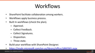 WWW.COLLAB365.EVENTS
Workflows
• SharePoint facilitate collaboration among workers.
• Workflows apply business process.
• Built In workflows (check the plan).
– Approval.
– Collect Feedback.
– Collect Signatures.
– Disposition.
– Three state.
• Build your workflow with SharePoint Designer.
• https://msdn.microsoft.com/en-us/library/office/jj860365.aspx
 