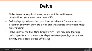 WWW.COLLAB365.EVENTS
Delve
• Delve is a new way to discover relevant information and
connections from across your work life.
• Delve displays information that is most relevant for each person
based on the work they are doing and the people with whom they
are engaging
• Delve is powered by Office Graph which uses machine learning
techniques to map the relationships between people, content and
activity that occurs across Office 365
 