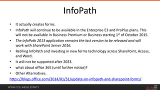 WWW.COLLAB365.EVENTS
InfoPath
• It actually creates forms.
• InfoPath will continue to be available in the Enterprise E3 and ProPlus plans. This
will not be available in Business Premium or Business starting 1st of October 2015.
• The InfoPath 2013 application remains the last version to be released and will
work with SharePoint Server 2016.
• Retiring InfoPath and investing in new forms technology across SharePoint, Access,
and Word.
• It will not be supported after 2023.
• what about office 365 (until further notice)?
• Other Alternatives.
https://blogs.office.com/2014/01/31/update-on-infopath-and-sharepoint-forms/
 