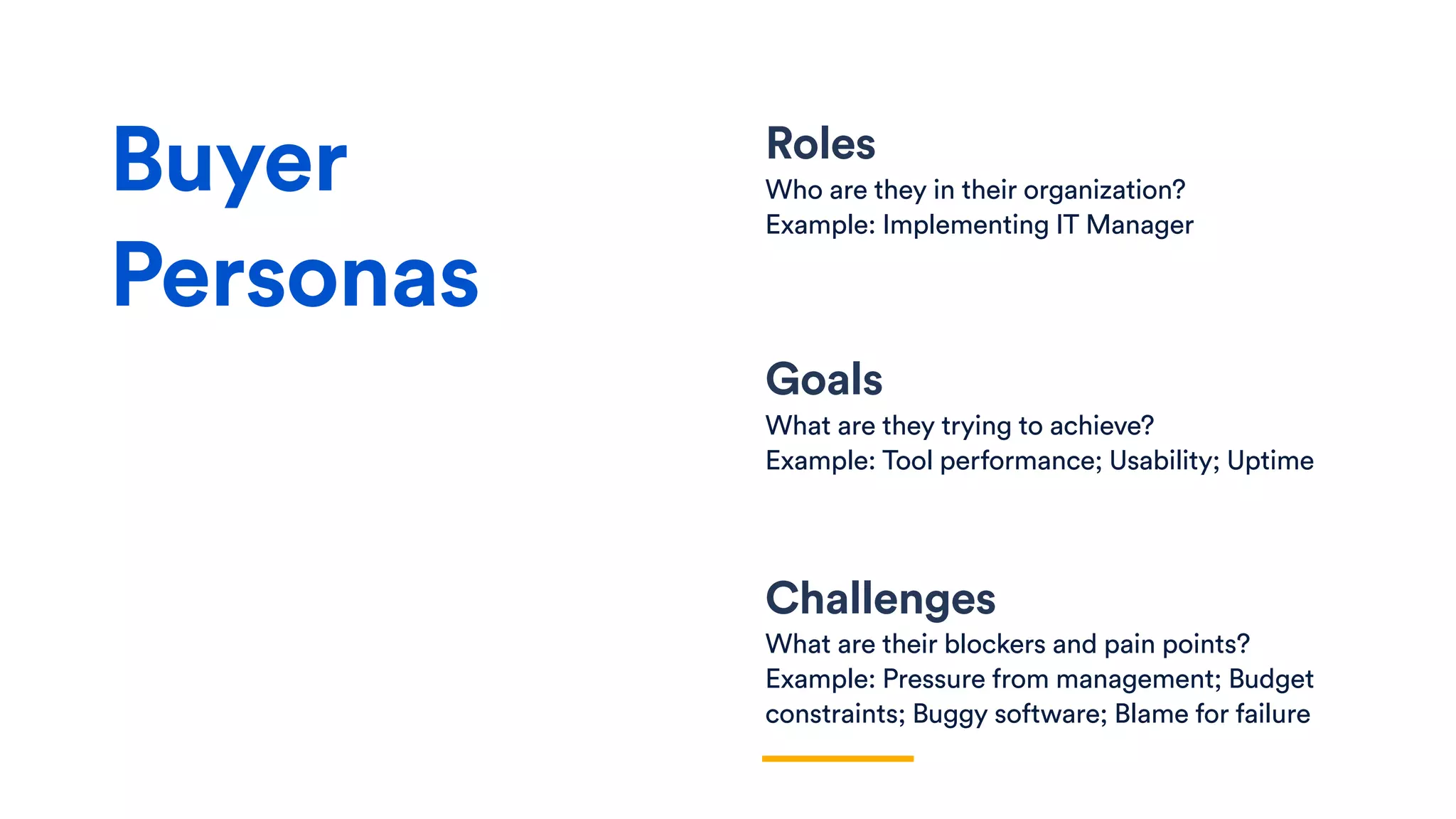 Roles
Who are they in their organization?
Example: Implementing IT Manager
Goals
What are they trying to achieve?
Example: Tool performance; Usability; Uptime
Challenges
What are their blockers and pain points?
Example: Pressure from management; Budget
constraints; Buggy software; Blame for failure
Buyer
Personas
 