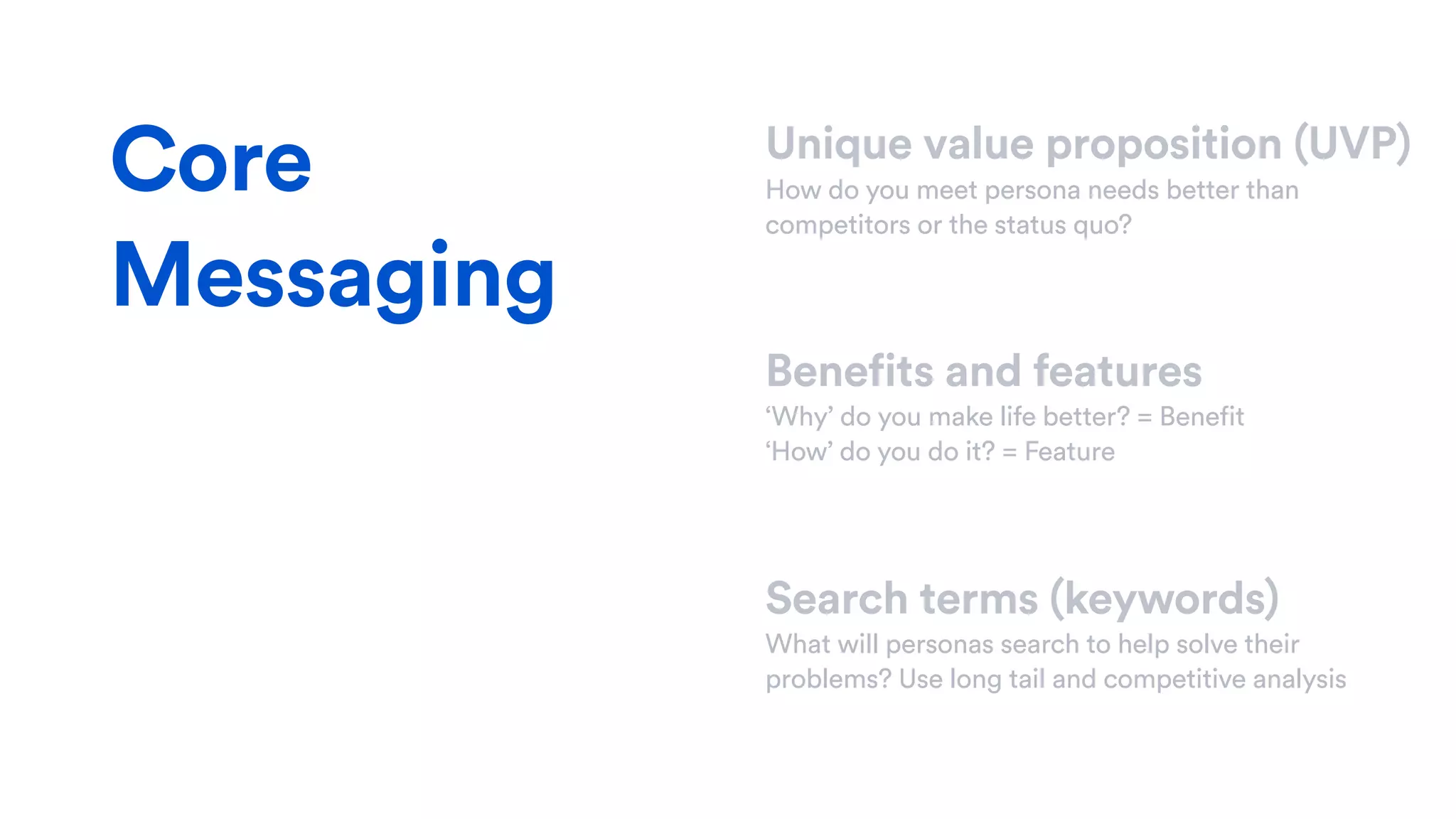 Unique value proposition (UVP)
How do you meet persona needs better than
competitors or the status quo?
Benefits and features
‘Why’ do you make life better? = Benefit
‘How’ do you do it? = Feature
Search terms (keywords)
What will personas search to help solve their
problems? Use long tail and competitive analysis
Core
Messaging
 