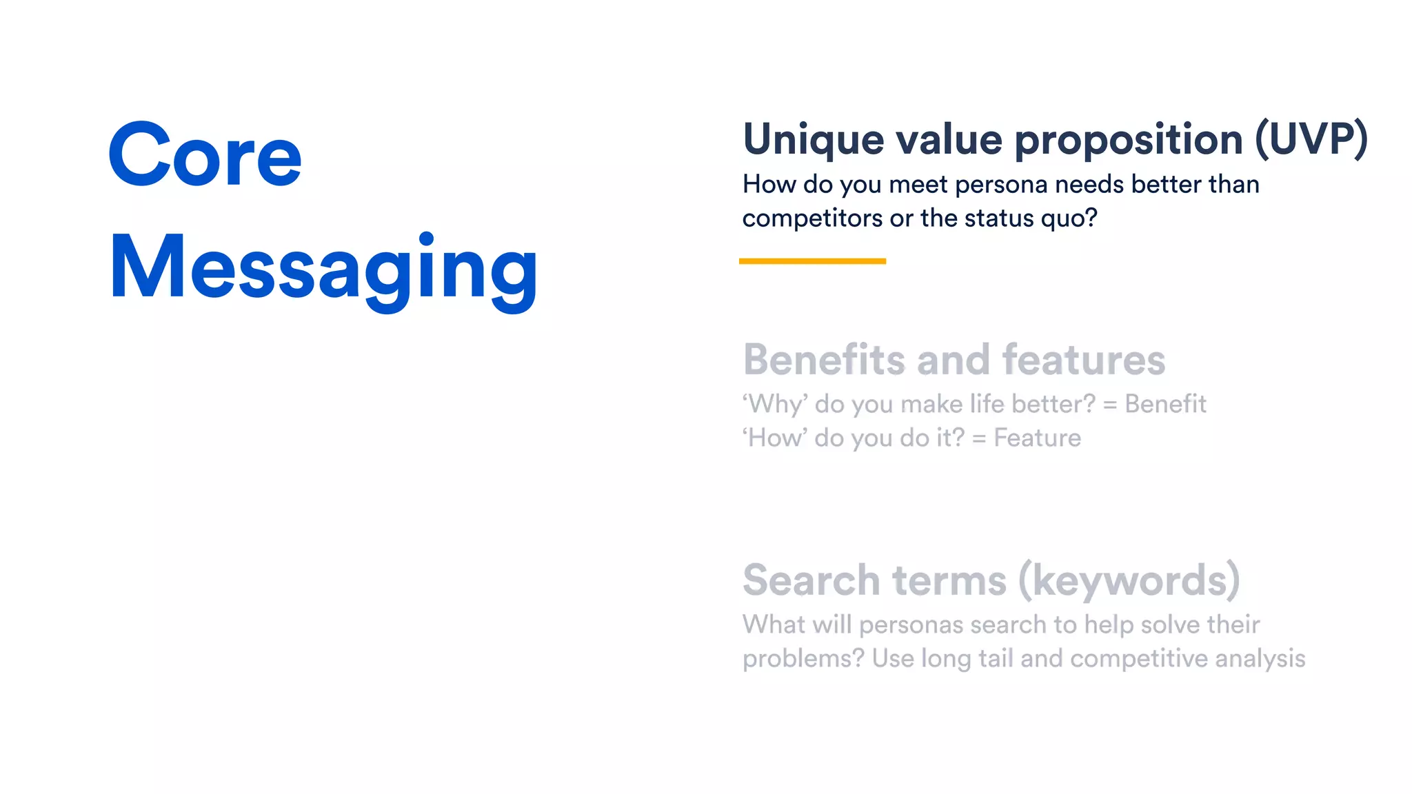 Unique value proposition (UVP)
How do you meet persona needs better than
competitors or the status quo?
Benefits and features
‘Why’ do you make life better? = Benefit
‘How’ do you do it? = Feature
Search terms (keywords)
What will personas search to help solve their
problems? Use long tail and competitive analysis
Core
Messaging
 