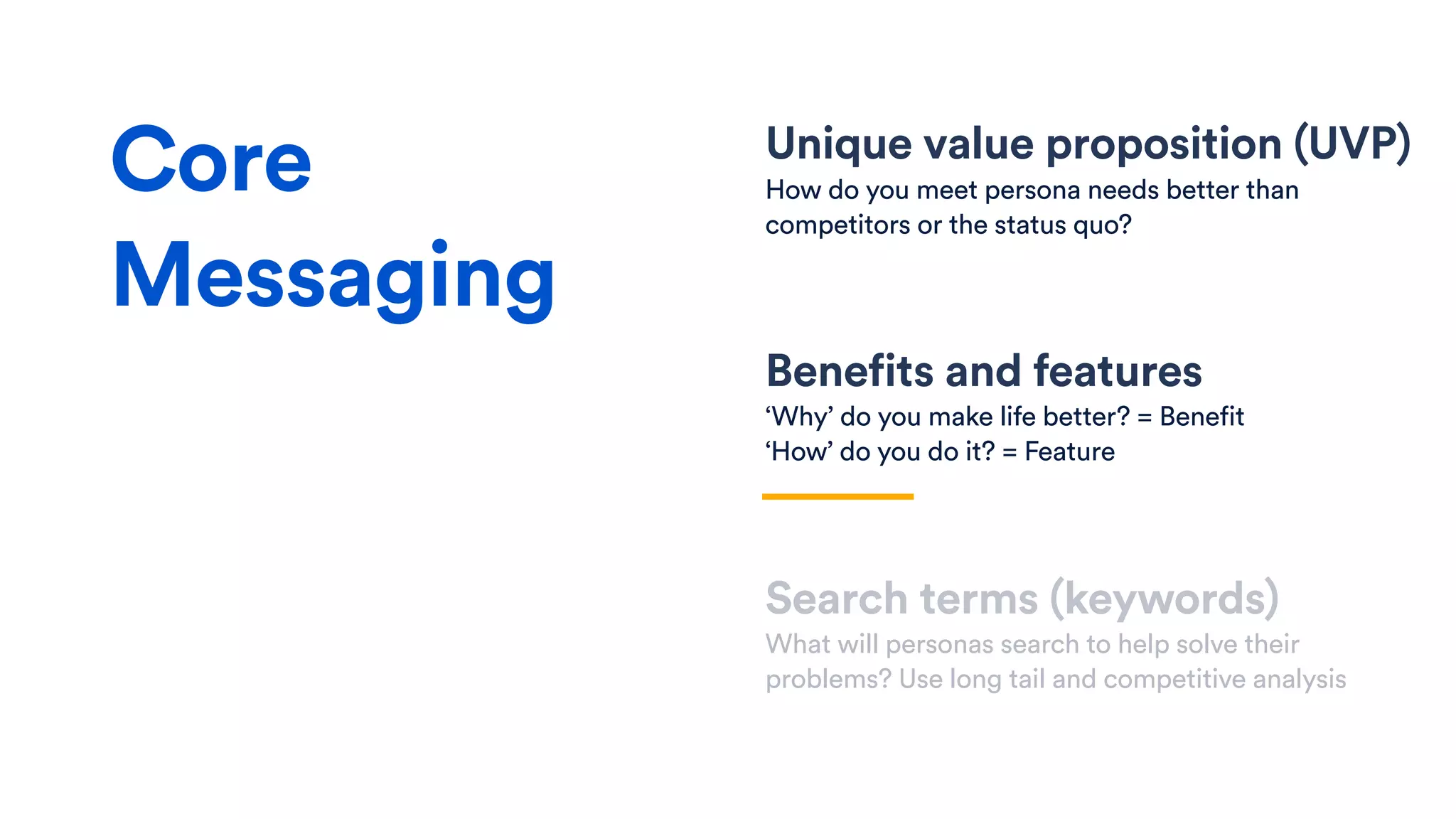 Unique value proposition (UVP)
How do you meet persona needs better than
competitors or the status quo?
Benefits and features
‘Why’ do you make life better? = Benefit
‘How’ do you do it? = Feature
Search terms (keywords)
What will personas search to help solve their
problems? Use long tail and competitive analysis
Core
Messaging
 