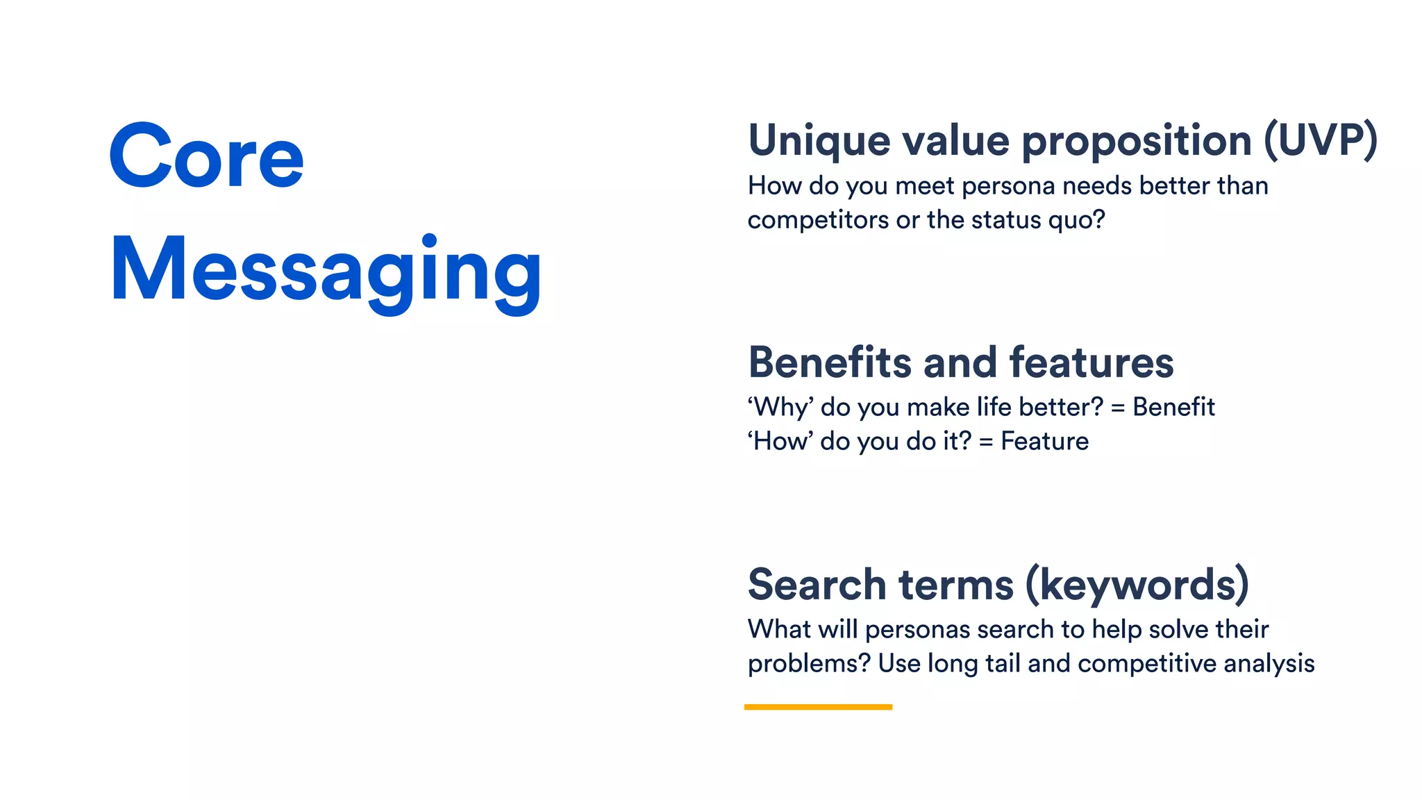 Unique value proposition (UVP)
How do you meet persona needs better than
competitors or the status quo?
Benefits and features
‘Why’ do you make life better? = Benefit
‘How’ do you do it? = Feature
Search terms (keywords)
What will personas search to help solve their
problems? Use long tail and competitive analysis
Core
Messaging
 