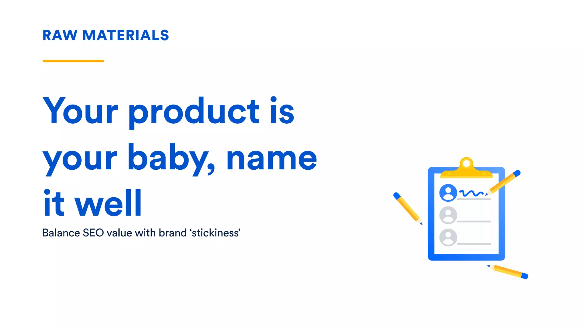 RAW MATERIALS
Your product is
your baby, name
it well
Balance SEO value with brand ‘stickiness’
 