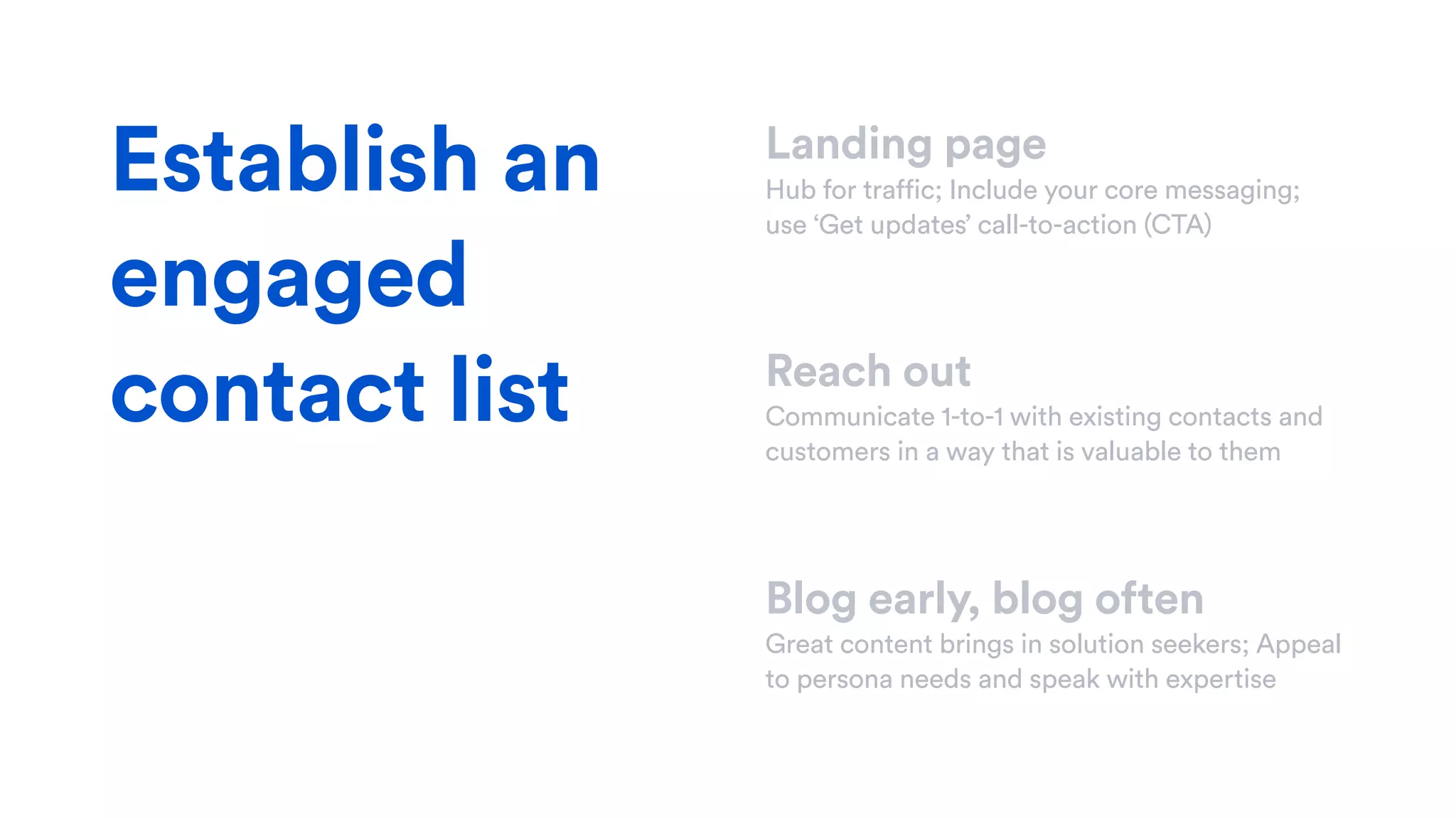 Landing page
Hub for traffic; Include your core messaging;
use ‘Get updates’ call-to-action (CTA)
Reach out
Communicate 1-to-1 with existing contacts and
customers in a way that is valuable to them
Blog early, blog often
Great content brings in solution seekers; Appeal
to persona needs and speak with expertise
Establish an
engaged
contact list
 