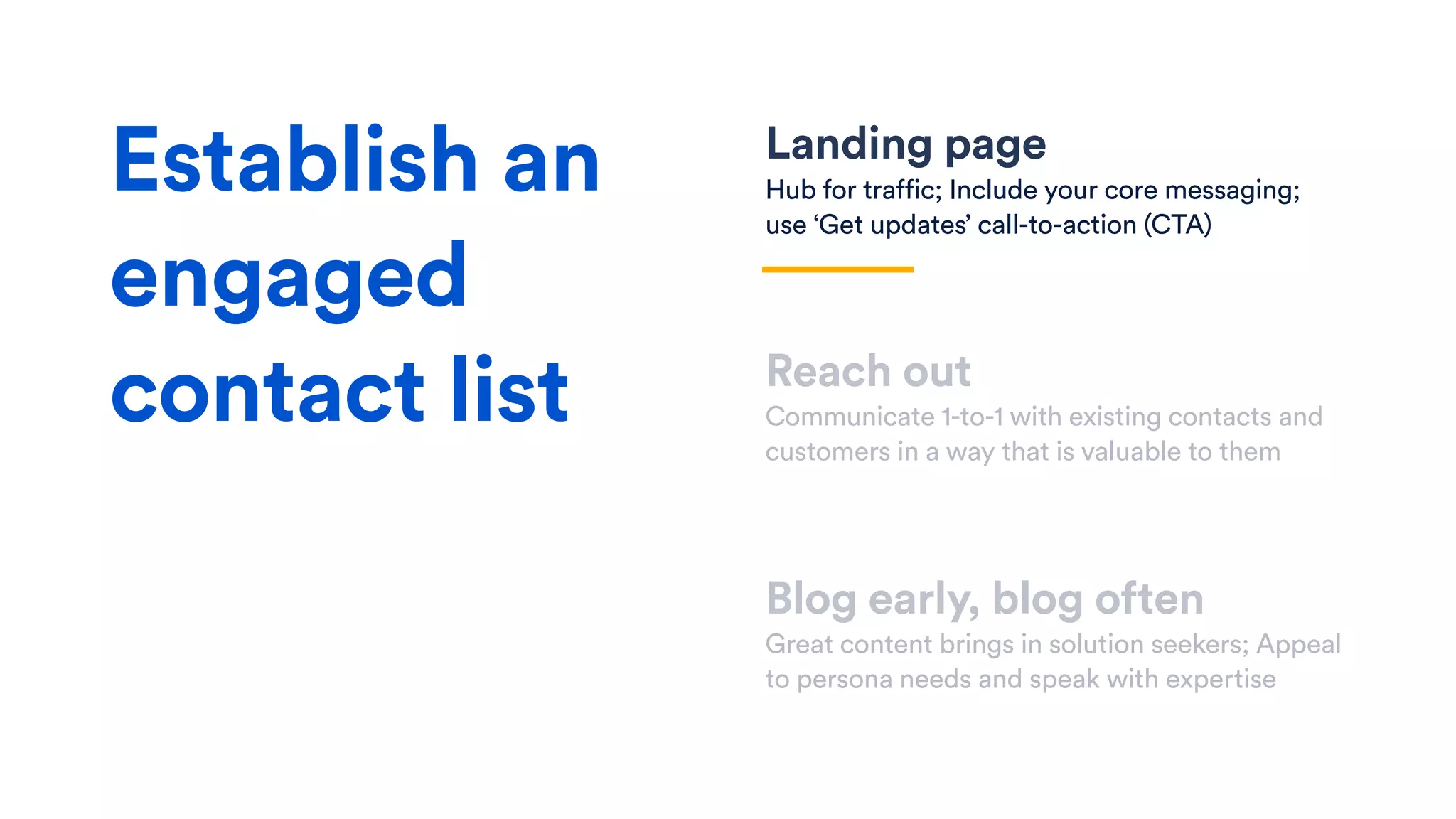 Landing page
Hub for traffic; Include your core messaging;
use ‘Get updates’ call-to-action (CTA)
Reach out
Communicate 1-to-1 with existing contacts and
customers in a way that is valuable to them
Blog early, blog often
Great content brings in solution seekers; Appeal
to persona needs and speak with expertise
Establish an
engaged
contact list
 