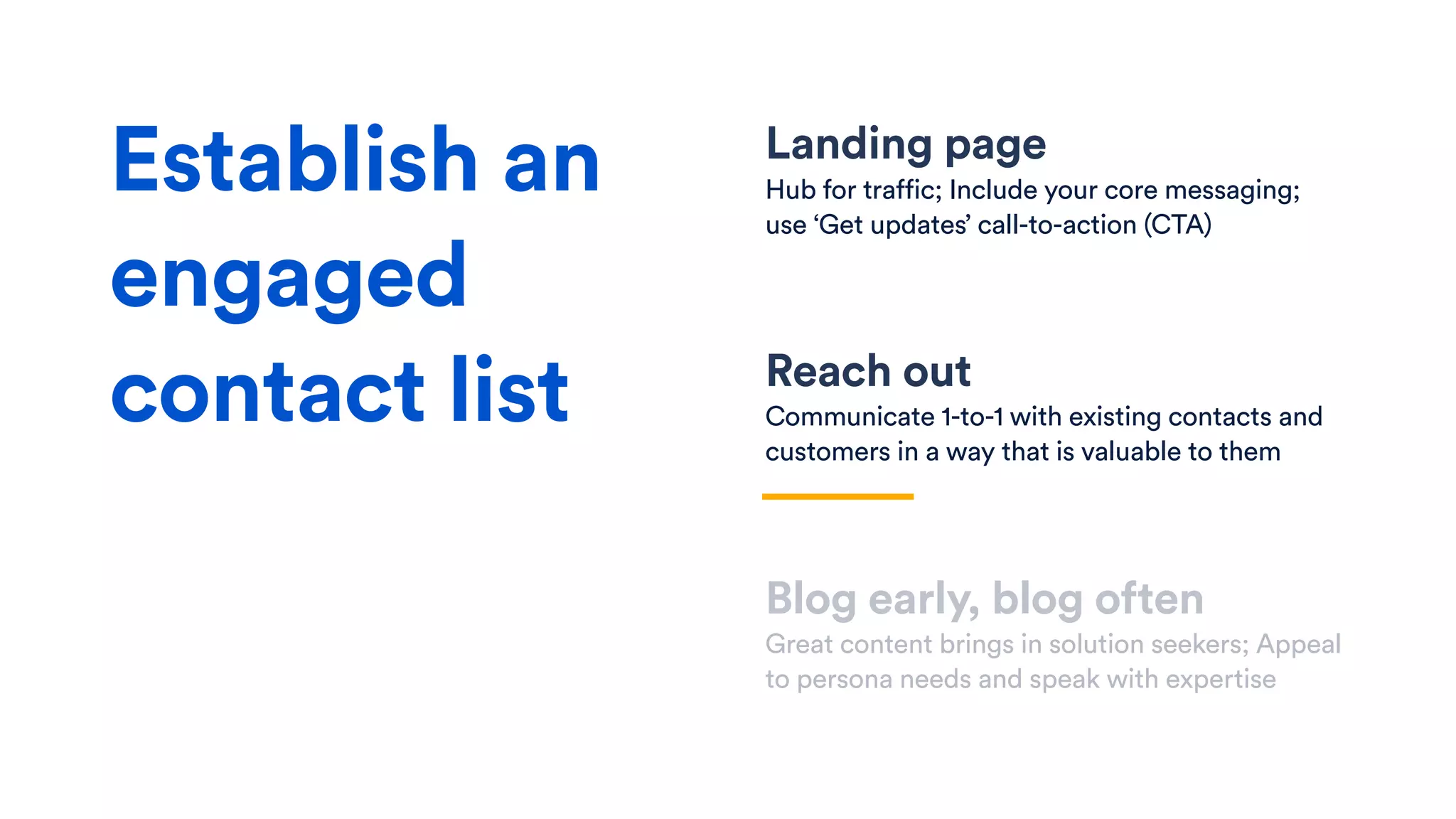 Landing page
Hub for traffic; Include your core messaging;
use ‘Get updates’ call-to-action (CTA)
Reach out
Communicate 1-to-1 with existing contacts and
customers in a way that is valuable to them
Blog early, blog often
Great content brings in solution seekers; Appeal
to persona needs and speak with expertise
Establish an
engaged
contact list
 