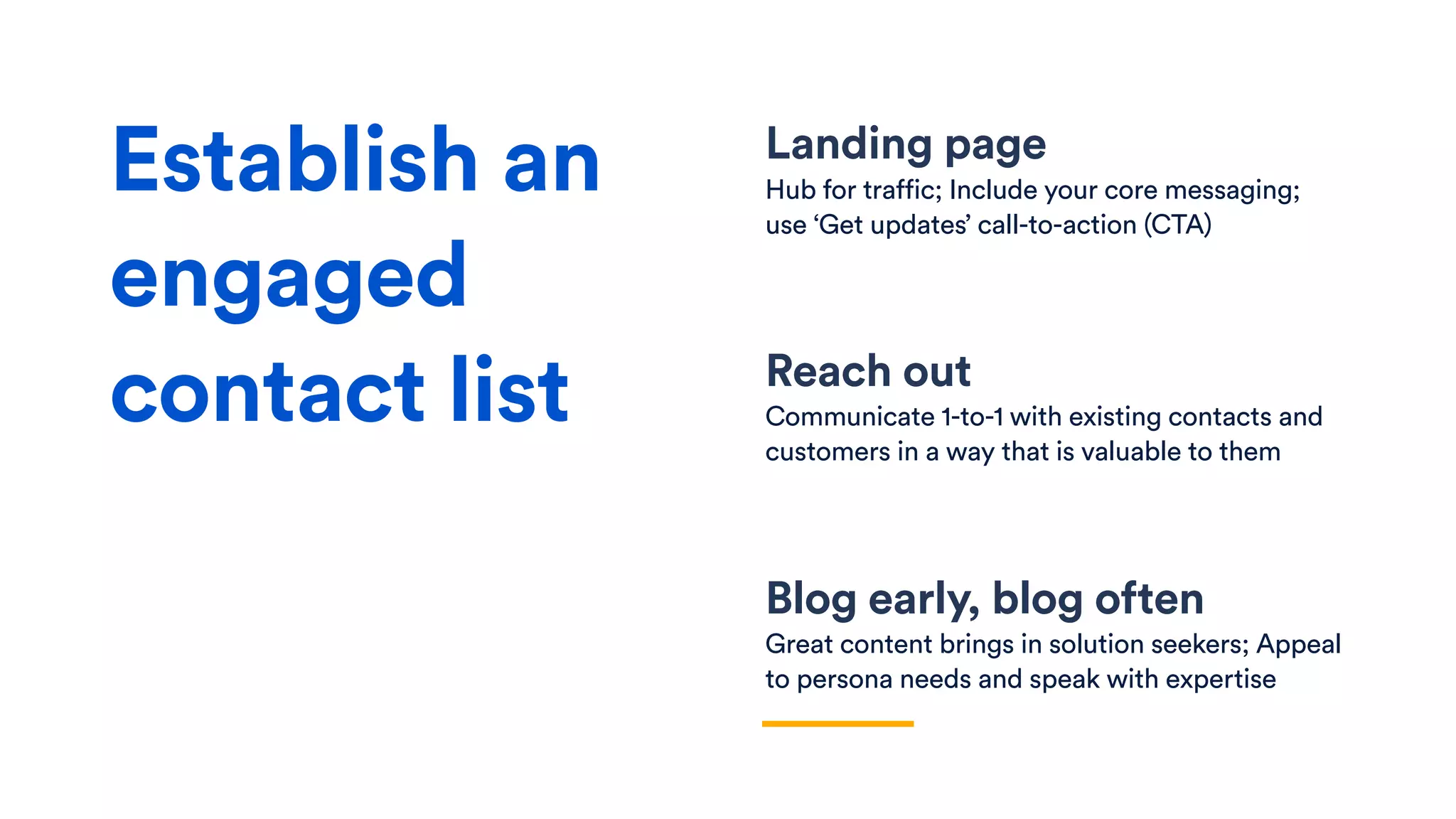 Landing page
Hub for traffic; Include your core messaging;
use ‘Get updates’ call-to-action (CTA)
Reach out
Communicate 1-to-1 with existing contacts and
customers in a way that is valuable to them
Blog early, blog often
Great content brings in solution seekers; Appeal
to persona needs and speak with expertise
Establish an
engaged
contact list
 