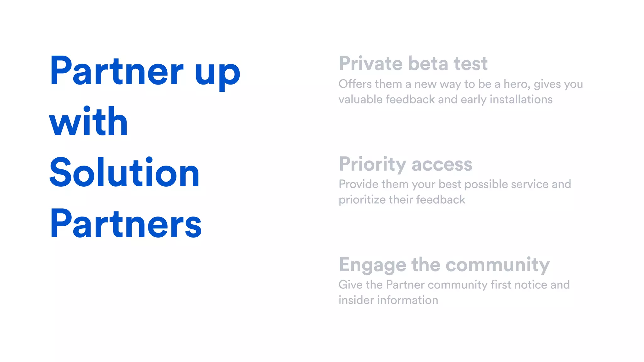 Private beta test
Offers them a new way to be a hero, gives you
valuable feedback and early installations
Priority access
Provide them your best possible service and
prioritize their feedback
Engage the community
Give the Partner community first notice and
insider information
Partner up
with
Solution
Partners
 