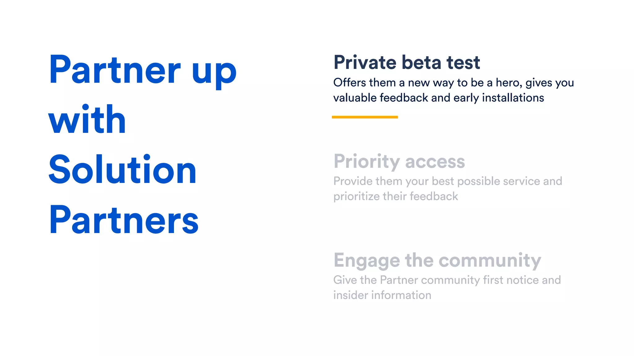 Private beta test
Offers them a new way to be a hero, gives you
valuable feedback and early installations
Priority access
Provide them your best possible service and
prioritize their feedback
Engage the community
Give the Partner community first notice and
insider information
Partner up
with
Solution
Partners
 