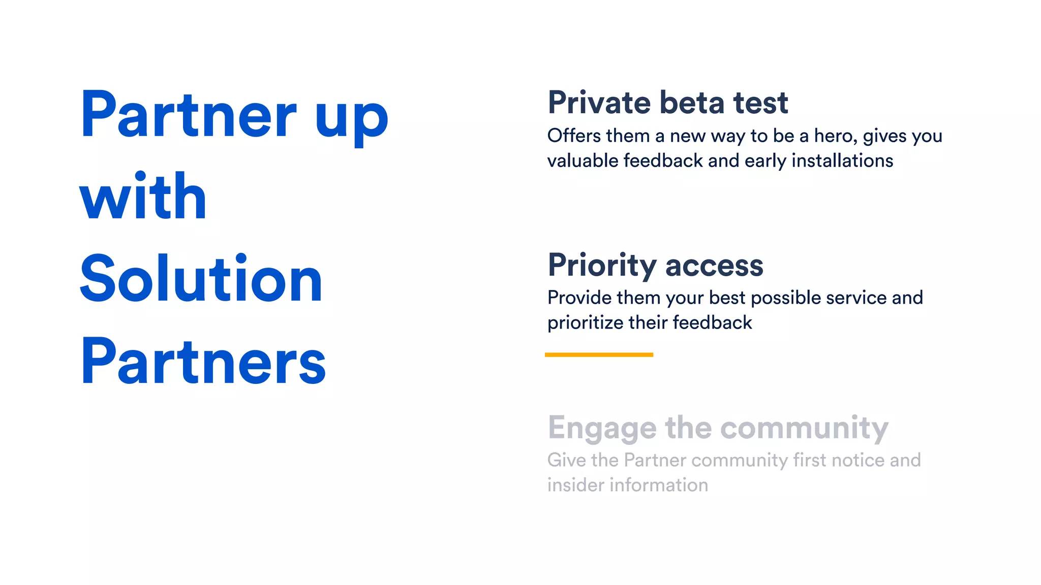 Private beta test
Offers them a new way to be a hero, gives you
valuable feedback and early installations
Priority access
Provide them your best possible service and
prioritize their feedback
Engage the community
Give the Partner community first notice and
insider information
Partner up
with
Solution
Partners
 