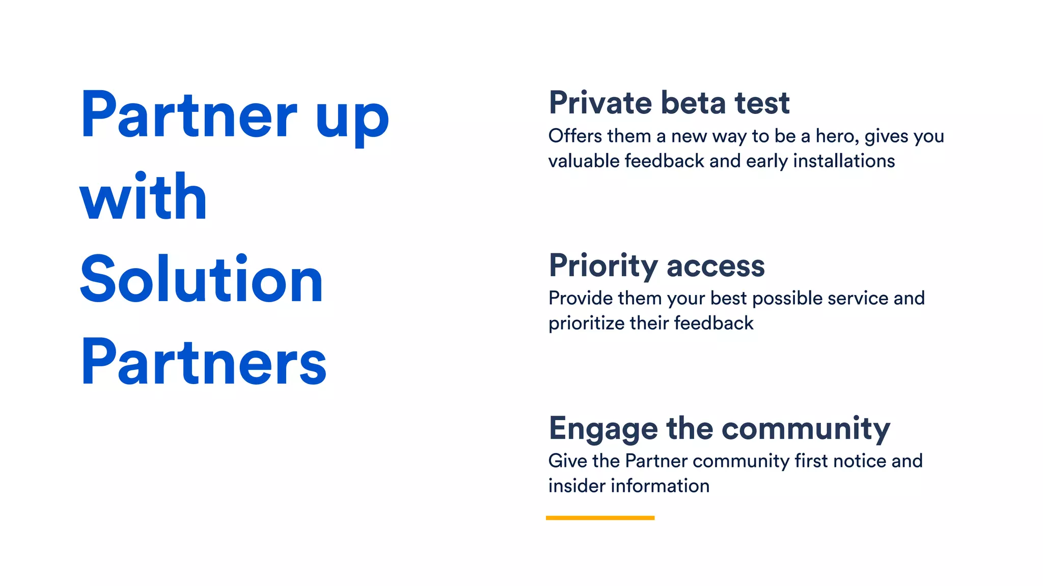 Private beta test
Offers them a new way to be a hero, gives you
valuable feedback and early installations
Priority access
Provide them your best possible service and
prioritize their feedback
Engage the community
Give the Partner community first notice and
insider information
Partner up
with
Solution
Partners
 