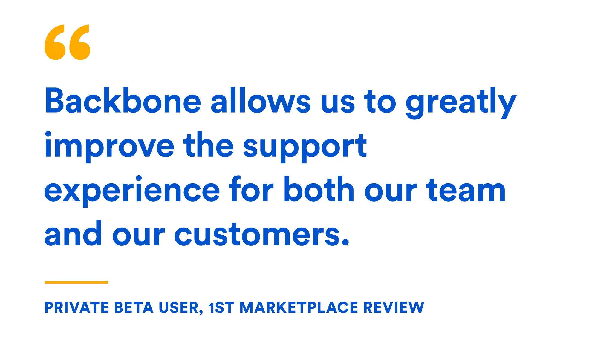 Backbone allows us to greatly
improve the support
experience for both our team
and our customers.
PRIVATE BETA USER, 1ST MARKETPLACE REVIEW
 