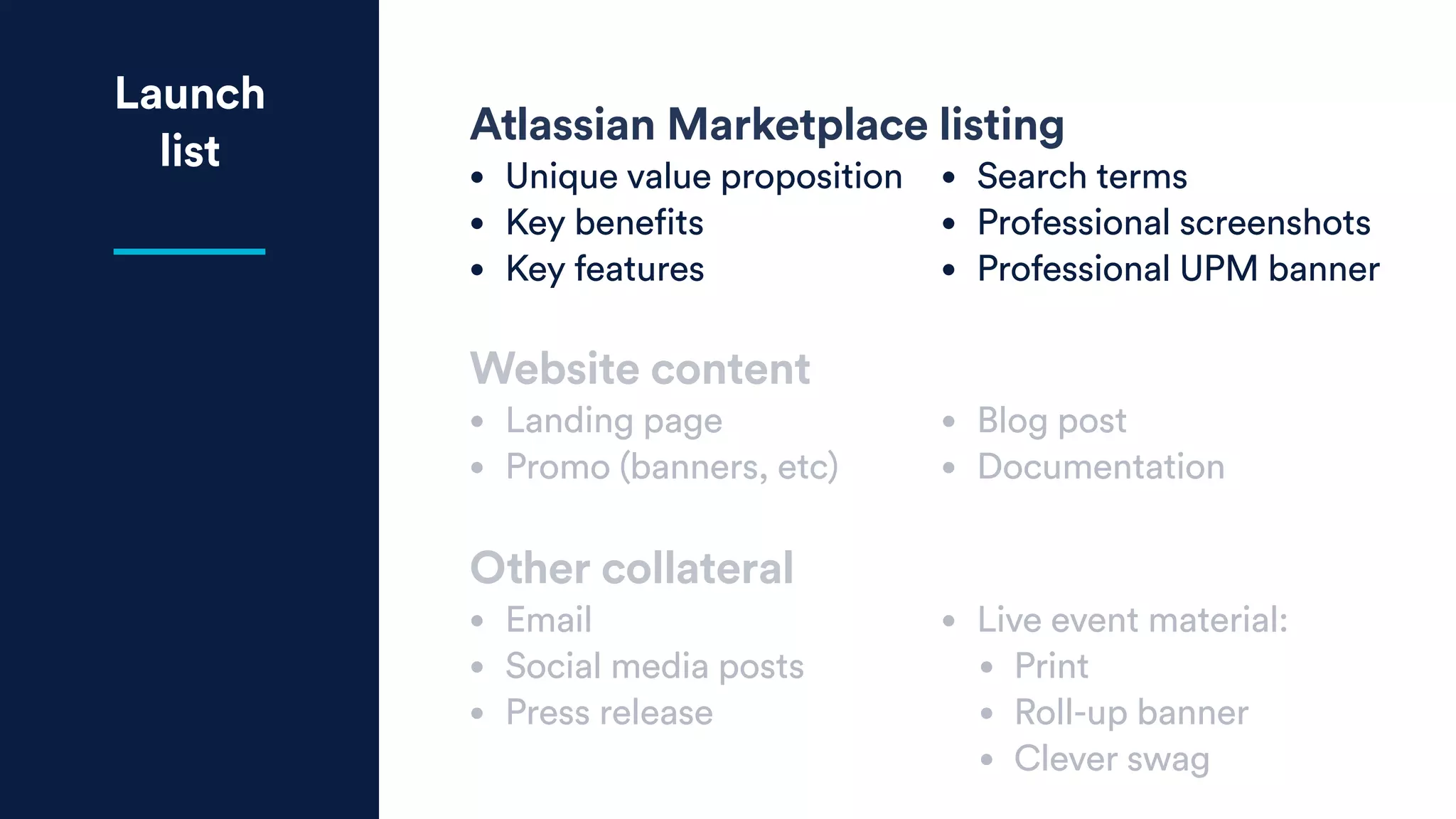Launch
list
Atlassian Marketplace listing
• Unique value proposition
• Key benefits
• Key features
• Search terms
• Professional screenshots
• Professional UPM banner
Website content
• Landing page
• Promo (banners, etc)
• Blog post
• Documentation
Other collateral
• Email
• Social media posts
• Press release
• Live event material:
• Print
• Roll-up banner
• Clever swag
 
