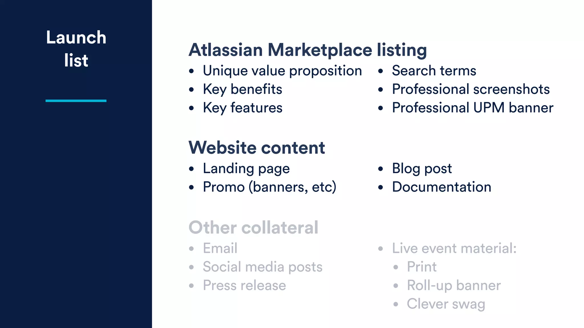 Launch
list
Atlassian Marketplace listing
• Unique value proposition
• Key benefits
• Key features
• Search terms
• Professional screenshots
• Professional UPM banner
Website content
• Landing page
• Promo (banners, etc)
• Blog post
• Documentation
Other collateral
• Email
• Social media posts
• Press release
• Live event material:
• Print
• Roll-up banner
• Clever swag
 