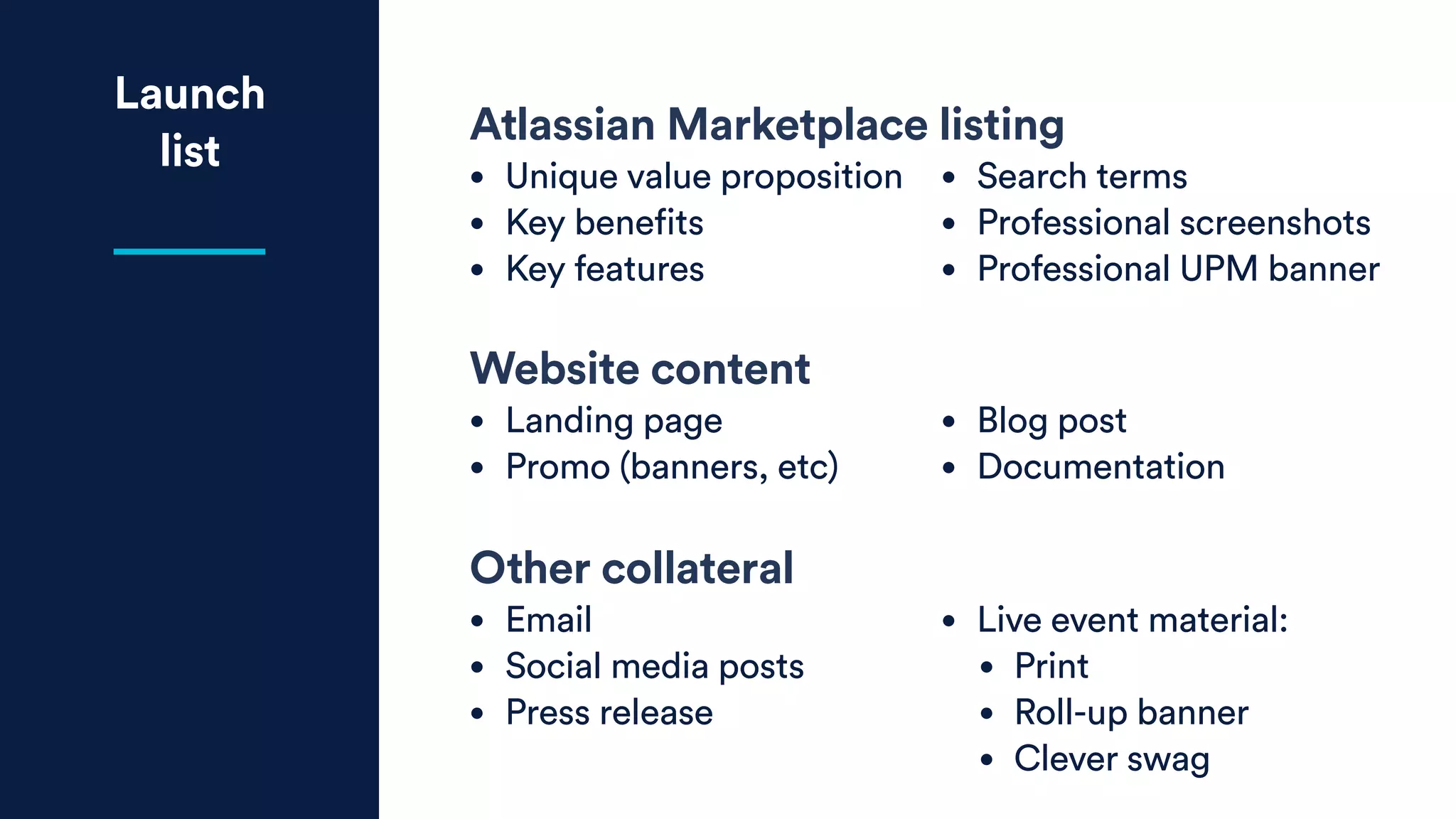 Launch
list
Atlassian Marketplace listing
• Unique value proposition
• Key benefits
• Key features
• Search terms
• Professional screenshots
• Professional UPM banner
Website content
• Landing page
• Promo (banners, etc)
• Blog post
• Documentation
Other collateral
• Email
• Social media posts
• Press release
• Live event material:
• Print
• Roll-up banner
• Clever swag
 