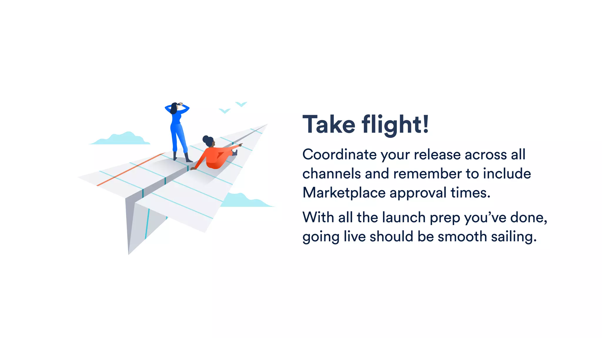 Take flight!
Coordinate your release across all
channels and remember to include
Marketplace approval times.
With all the launch prep you’ve done,
going live should be smooth sailing.
 