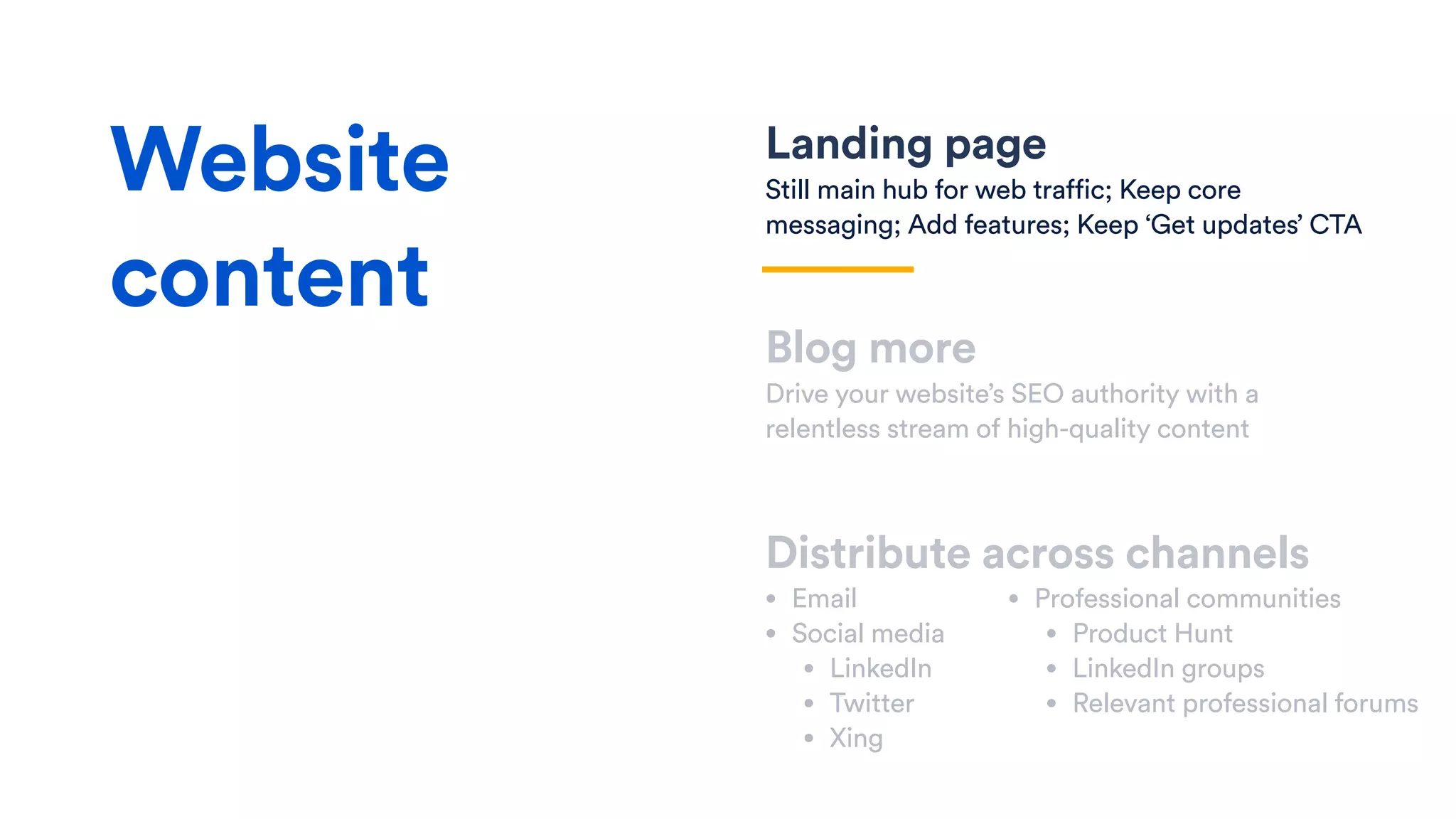 Landing page
Still main hub for web traffic; Keep core
messaging; Add features; Keep ‘Get updates’ CTA
Blog more
Drive your website’s SEO authority with a
relentless stream of high-quality content
Distribute across channels
• Email
• Social media
• LinkedIn
• Twitter
• Xing
Website
content
• Professional communities
• Product Hunt
• LinkedIn groups
• Relevant professional forums
 