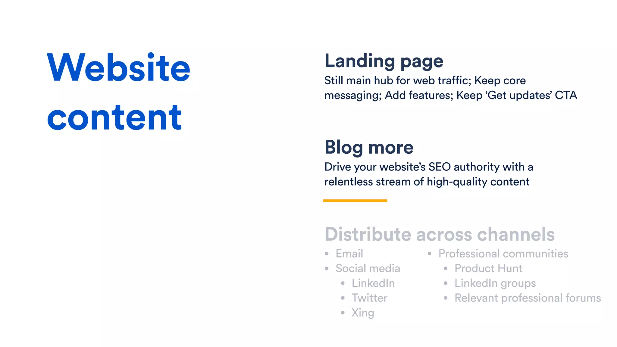 Landing page
Still main hub for web traffic; Keep core
messaging; Add features; Keep ‘Get updates’ CTA
Distribute across channels
• Email
• Social media
• LinkedIn
• Twitter
• Xing
Website
content
• Professional communities
• Product Hunt
• LinkedIn groups
• Relevant professional forums
Blog more
Drive your website’s SEO authority with a
relentless stream of high-quality content
 