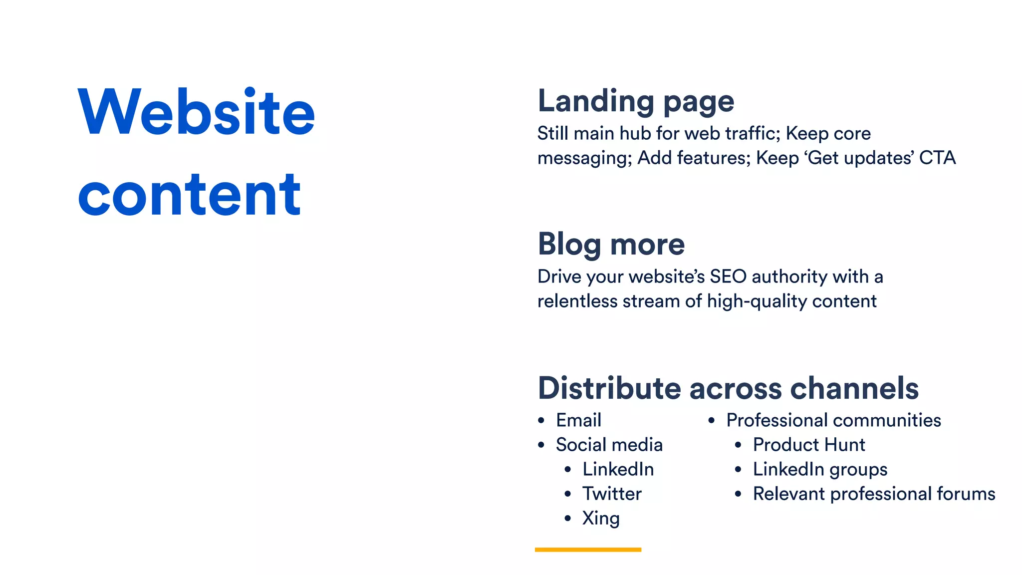 Landing page
Still main hub for web traffic; Keep core
messaging; Add features; Keep ‘Get updates’ CTA
Distribute across channels
• Email
• Social media
• LinkedIn
• Twitter
• Xing
Website
content
• Professional communities
• Product Hunt
• LinkedIn groups
• Relevant professional forums
Blog more
Drive your website’s SEO authority with a
relentless stream of high-quality content
 