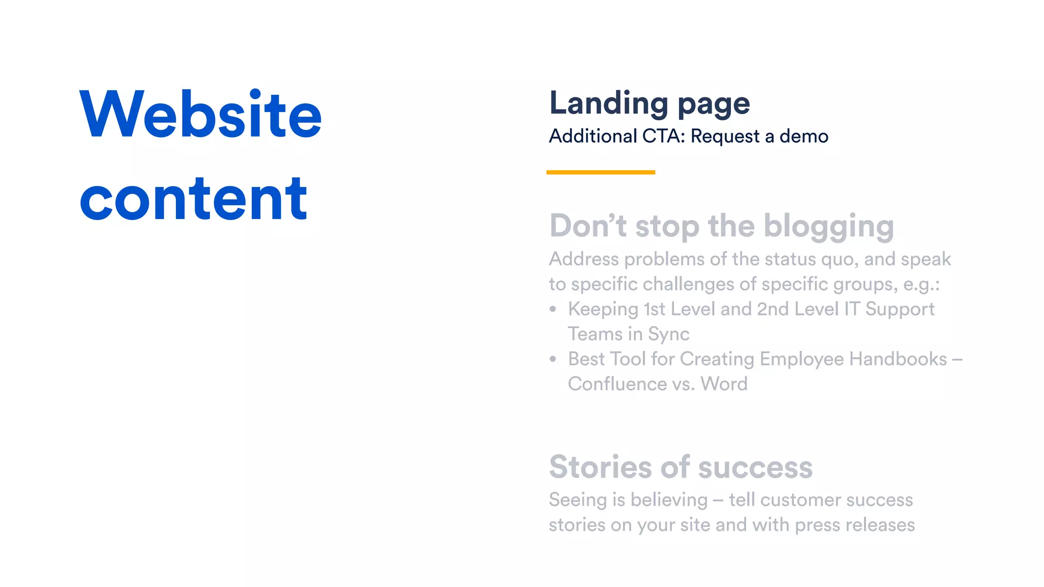 Landing page
Additional CTA: Request a demo
Don’t stop the blogging
Address problems of the status quo, and speak
to specific challenges of specific groups, e.g.:
• Keeping 1st Level and 2nd Level IT Support
Teams in Sync
• Best Tool for Creating Employee Handbooks –
Confluence vs. Word
Stories of success
Seeing is believing – tell customer success
stories on your site and with press releases
Website
content
 