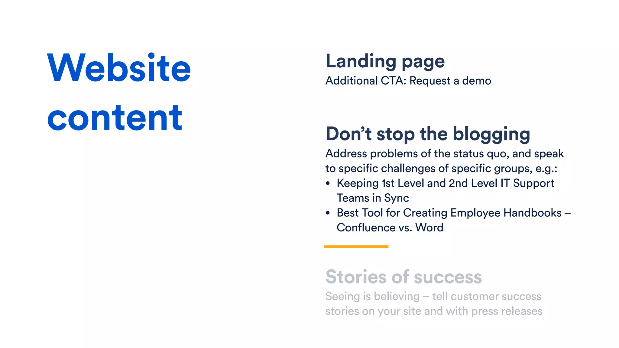 Landing page
Additional CTA: Request a demo
Don’t stop the blogging
Address problems of the status quo, and speak
to specific challenges of specific groups, e.g.:
• Keeping 1st Level and 2nd Level IT Support
Teams in Sync
• Best Tool for Creating Employee Handbooks –
Confluence vs. Word
Stories of success
Seeing is believing – tell customer success
stories on your site and with press releases
Website
content
 