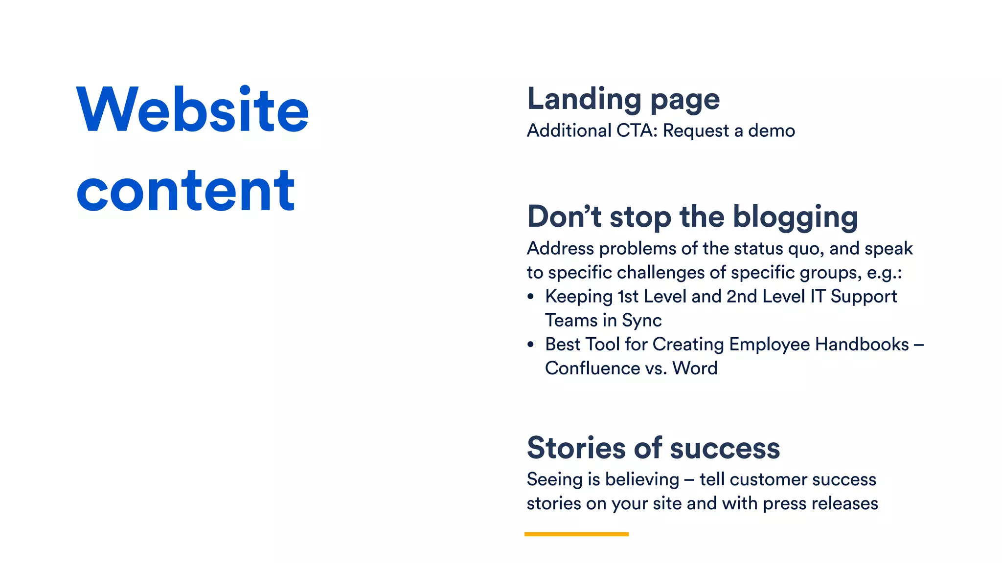 Landing page
Additional CTA: Request a demo
Don’t stop the blogging
Address problems of the status quo, and speak
to specific challenges of specific groups, e.g.:
• Keeping 1st Level and 2nd Level IT Support
Teams in Sync
• Best Tool for Creating Employee Handbooks –
Confluence vs. Word
Stories of success
Seeing is believing – tell customer success
stories on your site and with press releases
Website
content
 