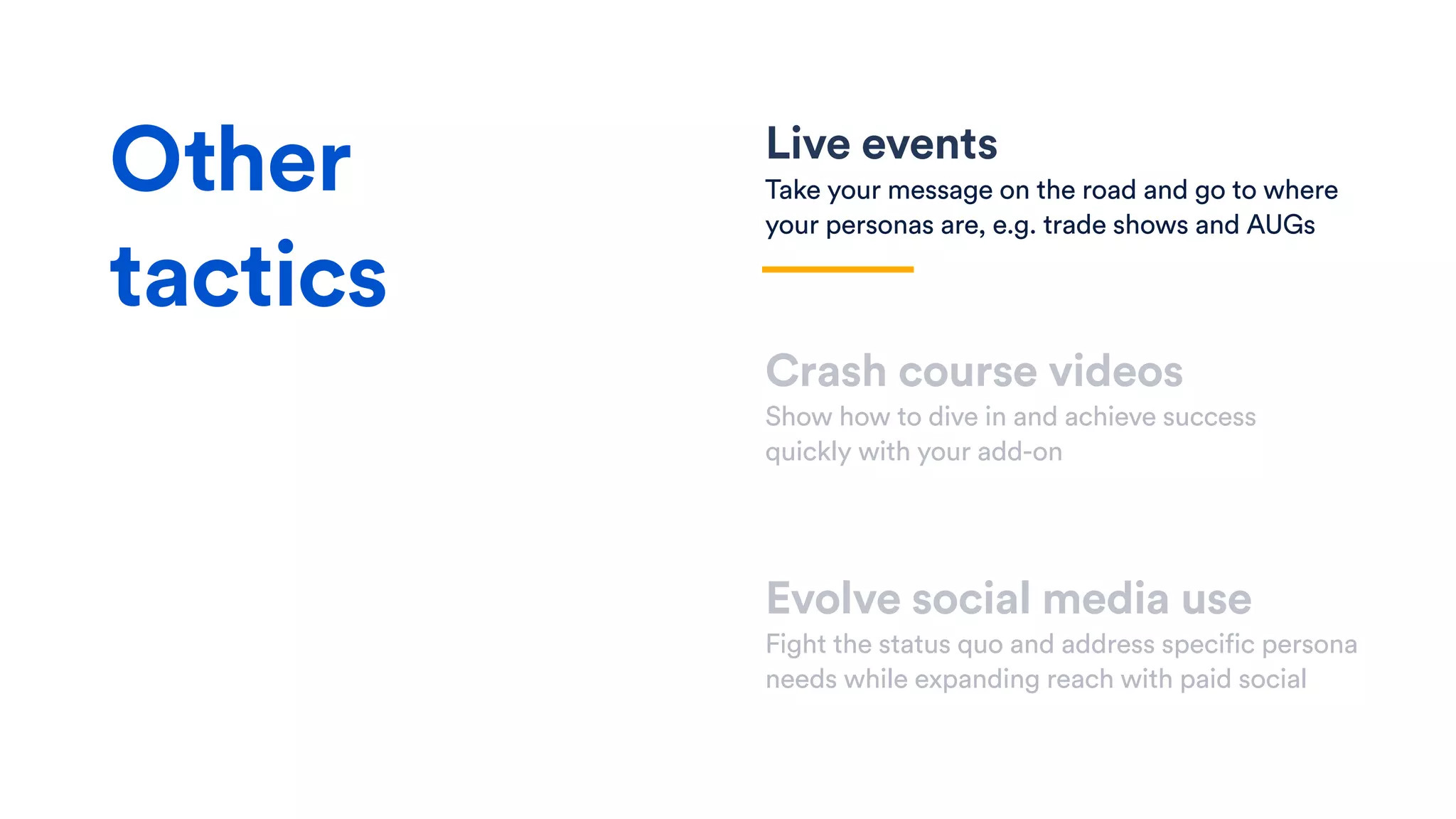Live events
Take your message on the road and go to where
your personas are, e.g. trade shows and AUGs
Crash course videos
Show how to dive in and achieve success
quickly with your add-on
Evolve social media use
Fight the status quo and address specific persona
needs while expanding reach with paid social
Other
tactics
 