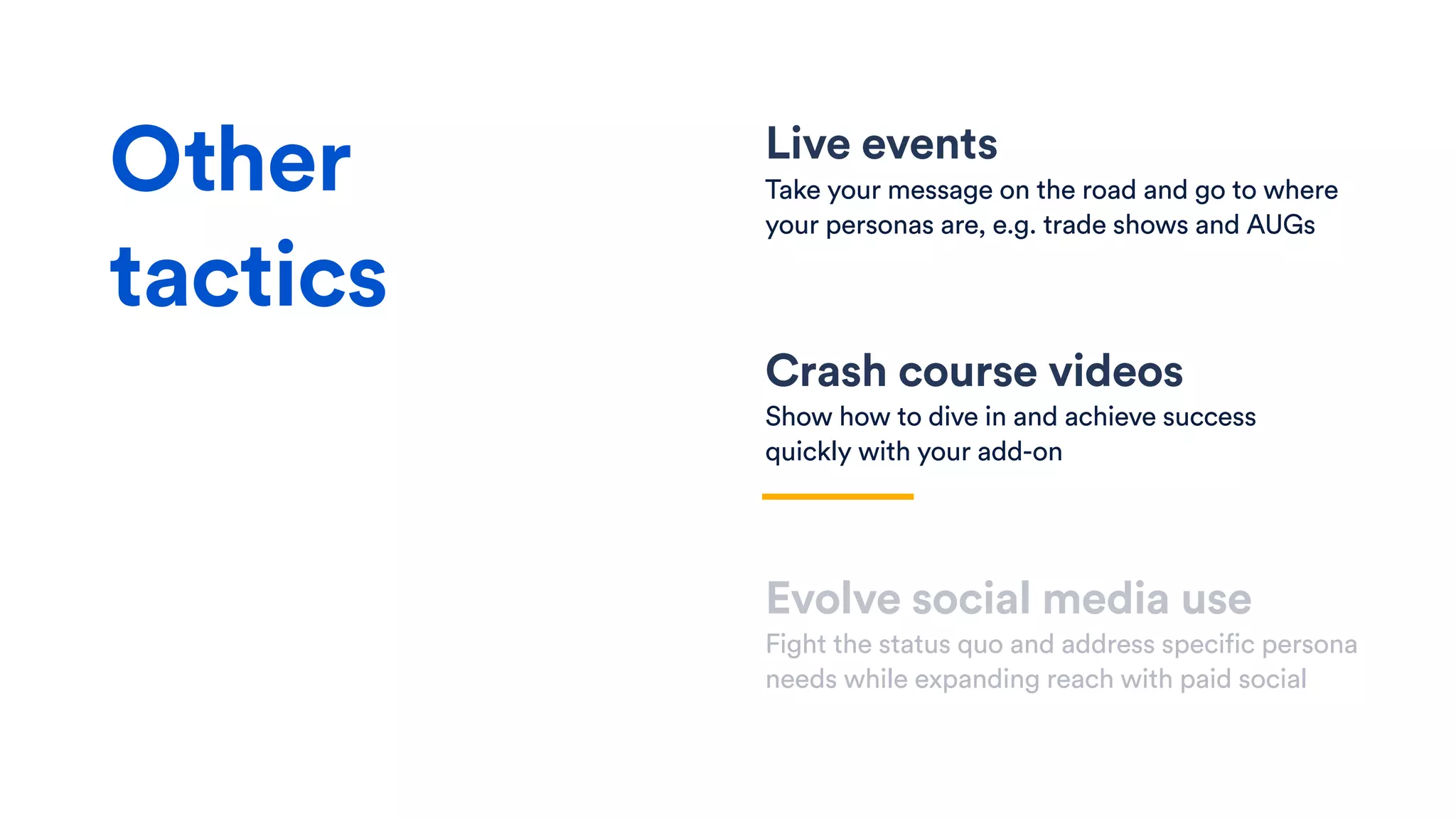 Live events
Take your message on the road and go to where
your personas are, e.g. trade shows and AUGs
Crash course videos
Show how to dive in and achieve success
quickly with your add-on
Evolve social media use
Fight the status quo and address specific persona
needs while expanding reach with paid social
Other
tactics
 