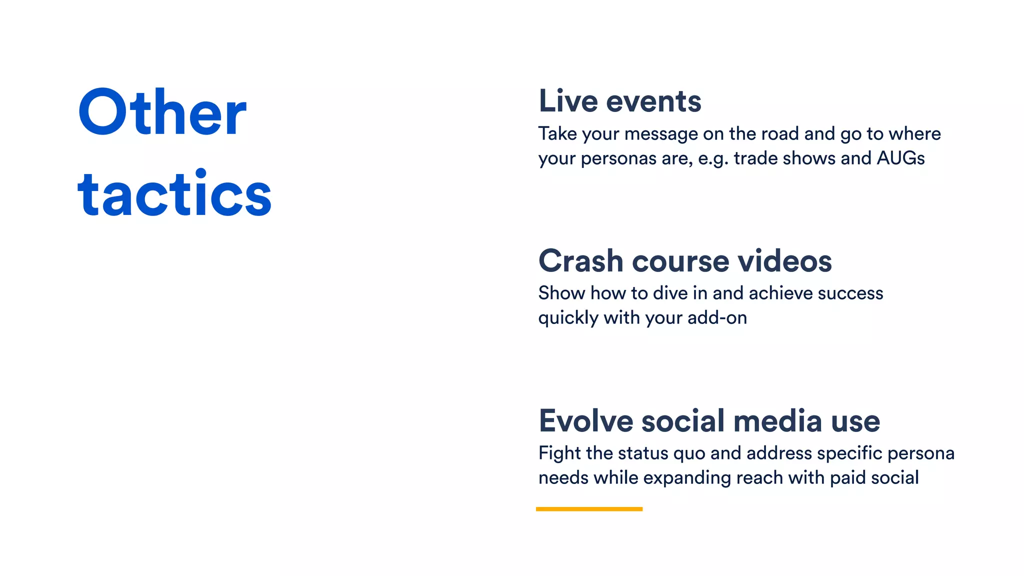 Live events
Take your message on the road and go to where
your personas are, e.g. trade shows and AUGs
Crash course videos
Show how to dive in and achieve success
quickly with your add-on
Evolve social media use
Fight the status quo and address specific persona
needs while expanding reach with paid social
Other
tactics
 