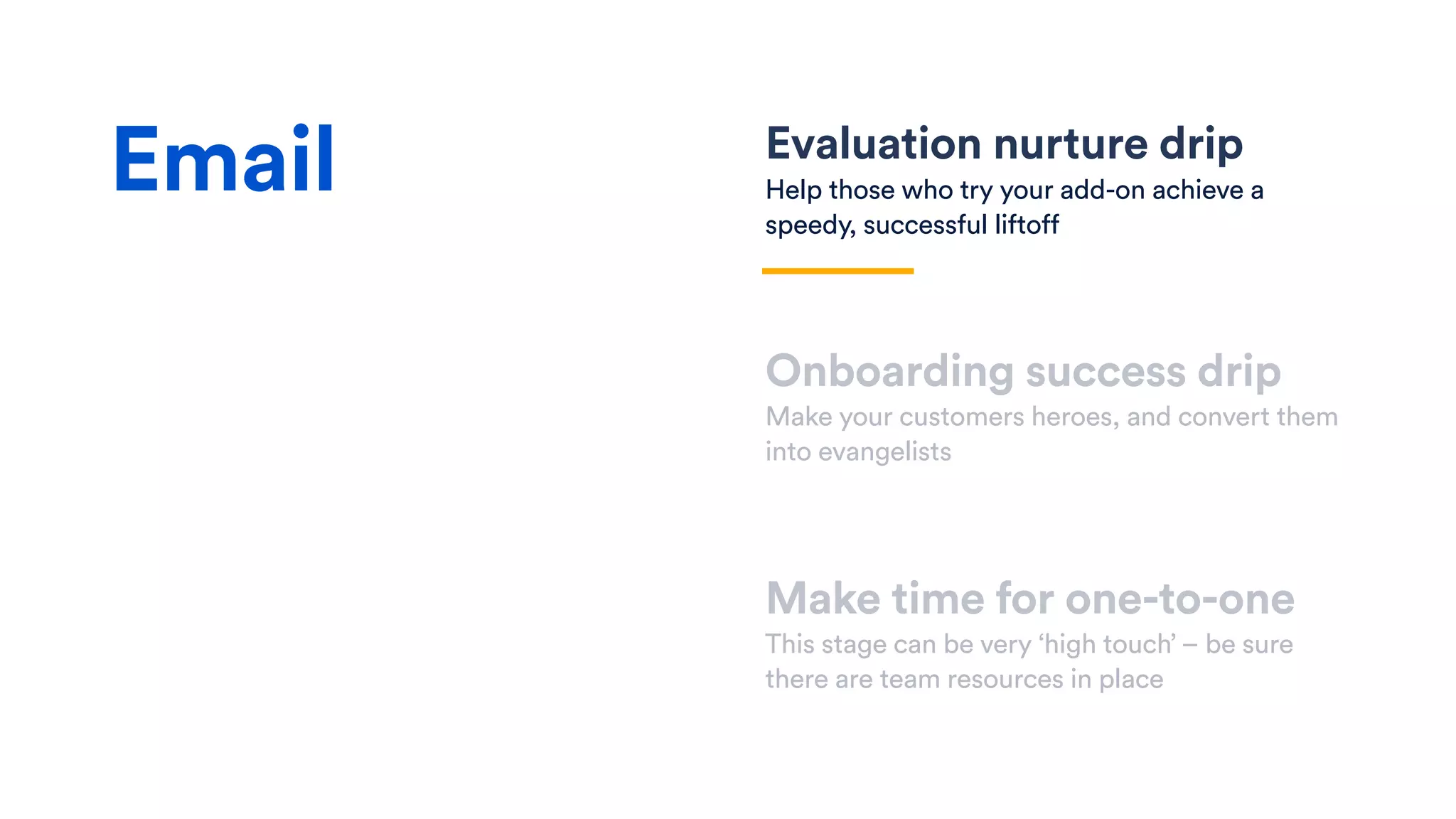 Evaluation nurture drip
Help those who try your add-on achieve a
speedy, successful liftoff
Onboarding success drip
Make your customers heroes, and convert them
into evangelists
Make time for one-to-one
This stage can be very ‘high touch’ – be sure
there are team resources in place
Email
 