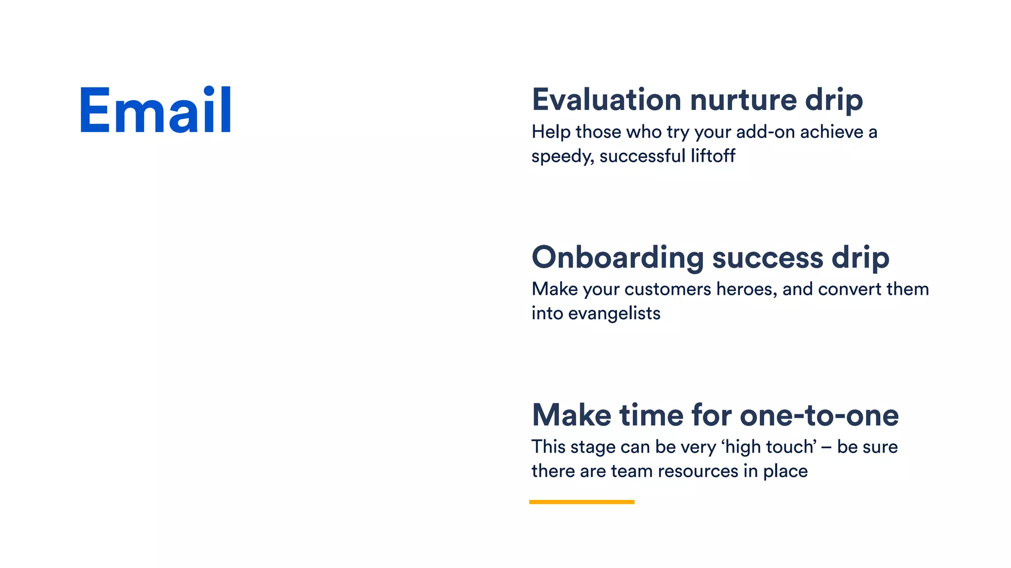 Evaluation nurture drip
Help those who try your add-on achieve a
speedy, successful liftoff
Onboarding success drip
Make your customers heroes, and convert them
into evangelists
Make time for one-to-one
This stage can be very ‘high touch’ – be sure
there are team resources in place
Email
 