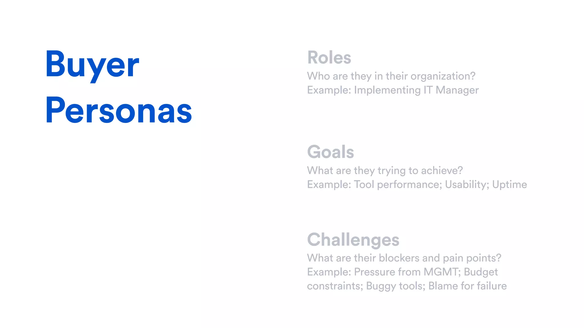 Roles
Who are they in their organization?
Example: Implementing IT Manager
Goals
What are they trying to achieve?
Example: Tool performance; Usability; Uptime
Challenges
What are their blockers and pain points?
Example: Pressure from MGMT; Budget
constraints; Buggy tools; Blame for failure
Buyer
Personas
 