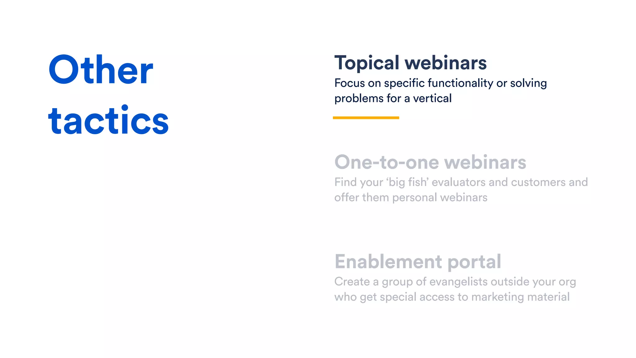 Topical webinars
Focus on specific functionality or solving
problems for a vertical
One-to-one webinars
Find your ‘big fish’ evaluators and customers and
offer them personal webinars
Enablement portal
Create a group of evangelists outside your org
who get special access to marketing material
Other
tactics
 