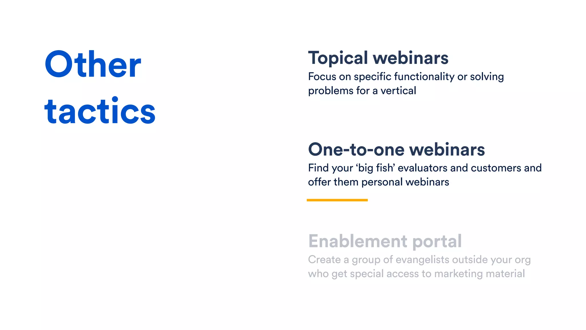 Topical webinars
Focus on specific functionality or solving
problems for a vertical
One-to-one webinars
Find your ‘big fish’ evaluators and customers and
offer them personal webinars
Enablement portal
Create a group of evangelists outside your org
who get special access to marketing material
Other
tactics
 