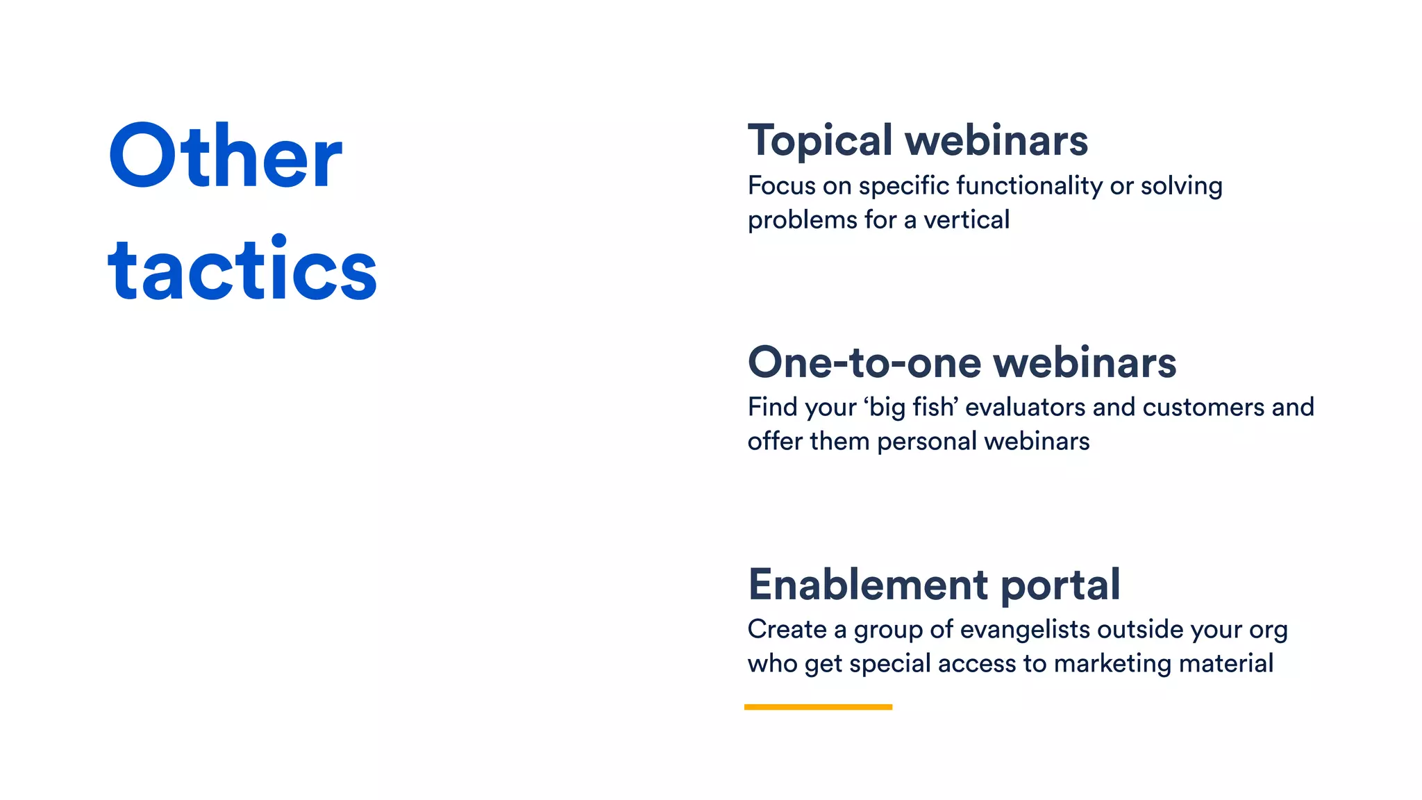 Topical webinars
Focus on specific functionality or solving
problems for a vertical
One-to-one webinars
Find your ‘big fish’ evaluators and customers and
offer them personal webinars
Enablement portal
Create a group of evangelists outside your org
who get special access to marketing material
Other
tactics
 