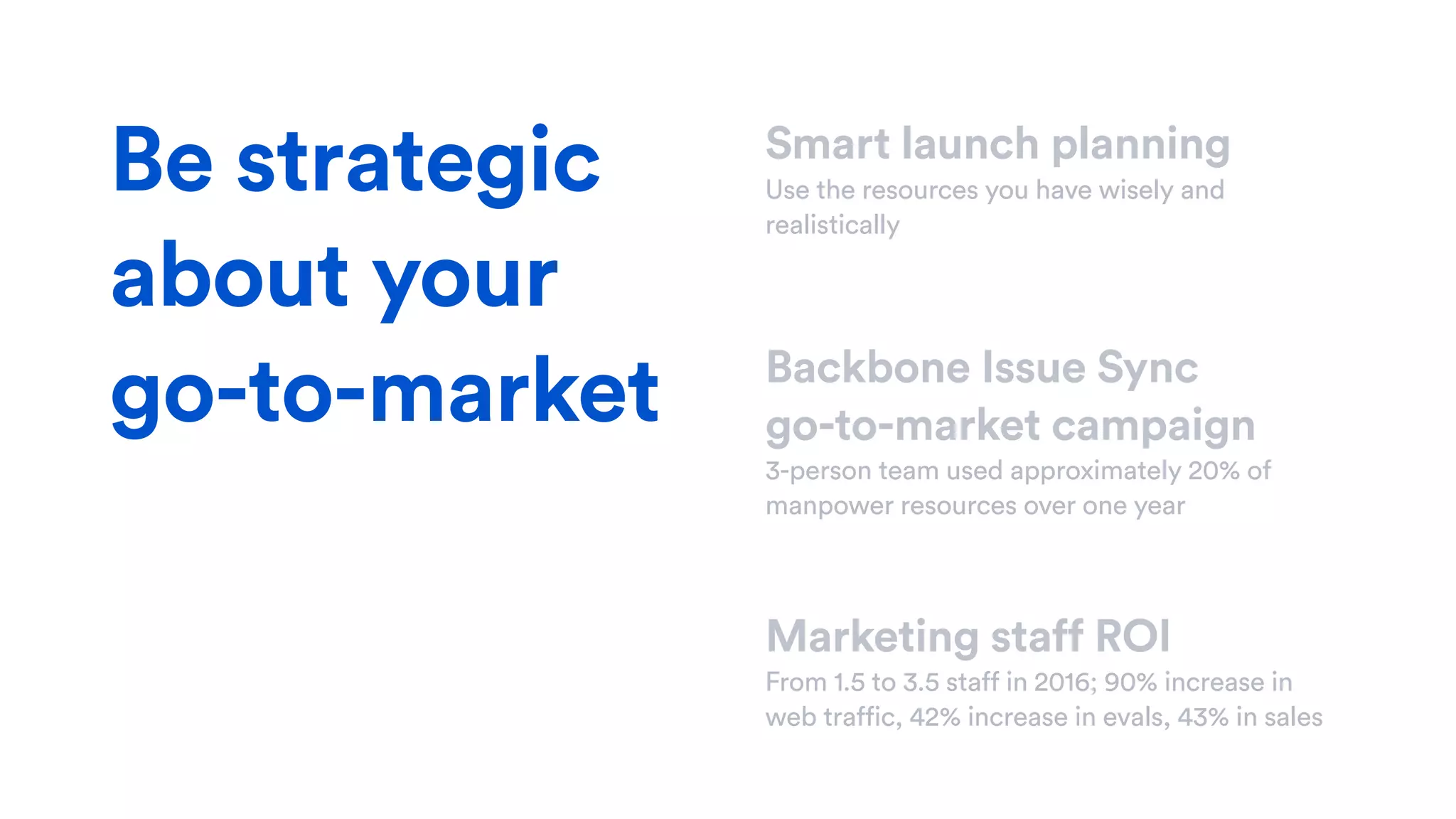 Smart launch planning
Use the resources you have wisely and
realistically
Backbone Issue Sync  
go-to-market campaign
3-person team used approximately 20% of
manpower resources over one year
Marketing staff ROI
From 1.5 to 3.5 staff in 2016; 90% increase in
web traffic, 42% increase in evals, 43% in sales
Be strategic
about your
go-to-market
 