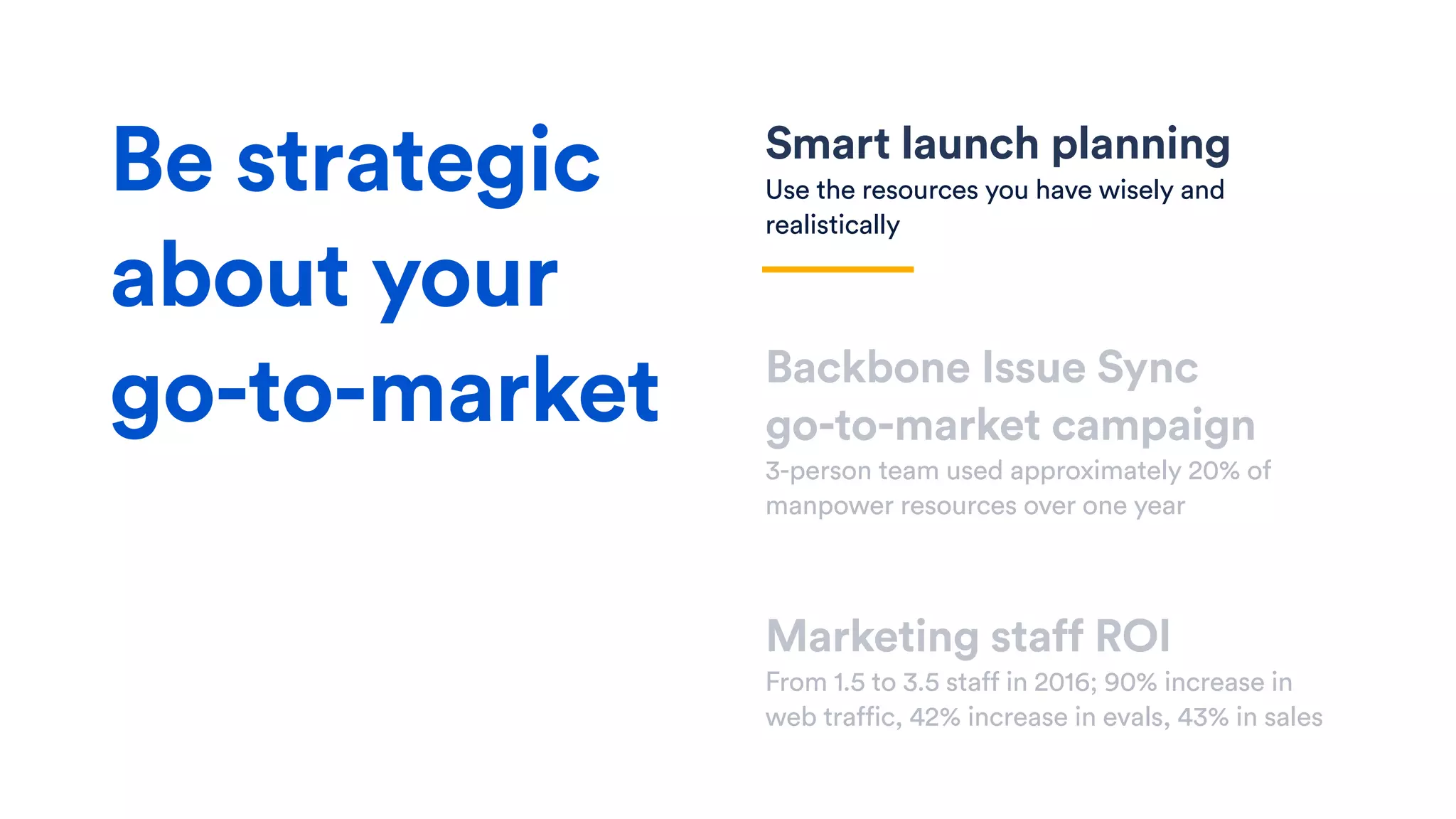 Smart launch planning
Use the resources you have wisely and
realistically
Backbone Issue Sync  
go-to-market campaign
3-person team used approximately 20% of
manpower resources over one year
Marketing staff ROI
From 1.5 to 3.5 staff in 2016; 90% increase in
web traffic, 42% increase in evals, 43% in sales
Be strategic
about your
go-to-market
 