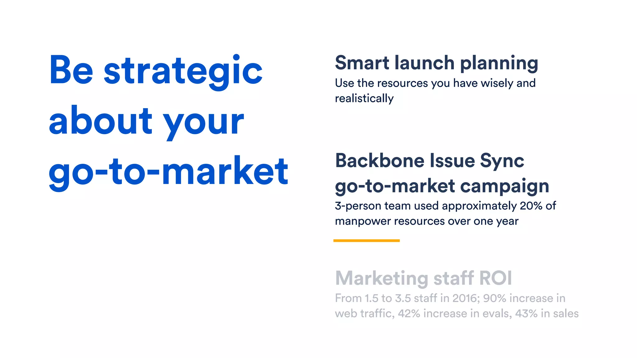 Smart launch planning
Use the resources you have wisely and
realistically
Backbone Issue Sync  
go-to-market campaign
3-person team used approximately 20% of
manpower resources over one year
Marketing staff ROI
From 1.5 to 3.5 staff in 2016; 90% increase in
web traffic, 42% increase in evals, 43% in sales
Be strategic
about your
go-to-market
 