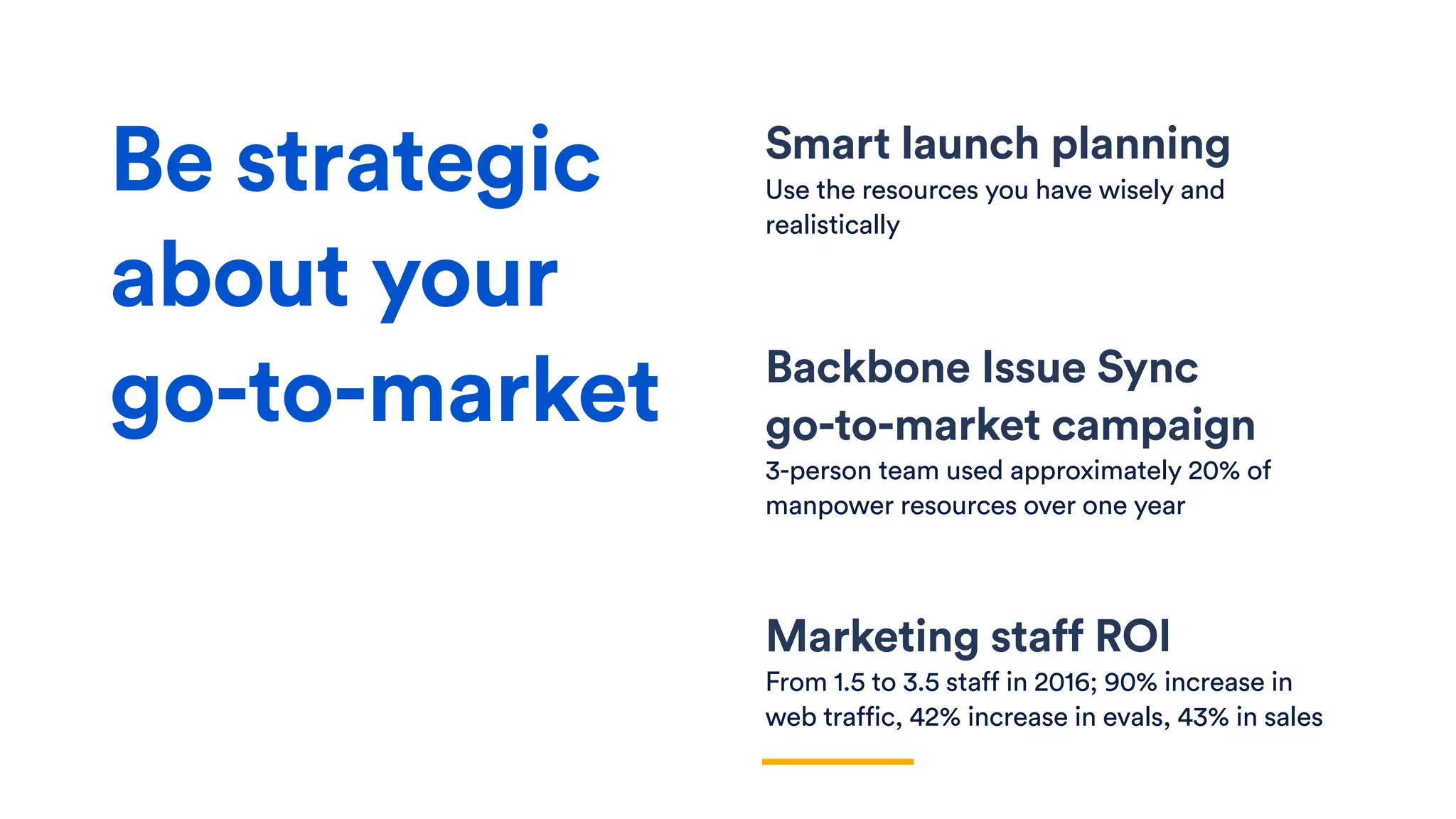 Smart launch planning
Use the resources you have wisely and
realistically
Backbone Issue Sync  
go-to-market campaign
3-person team used approximately 20% of
manpower resources over one year
Marketing staff ROI
From 1.5 to 3.5 staff in 2016; 90% increase in
web traffic, 42% increase in evals, 43% in sales
Be strategic
about your
go-to-market
 