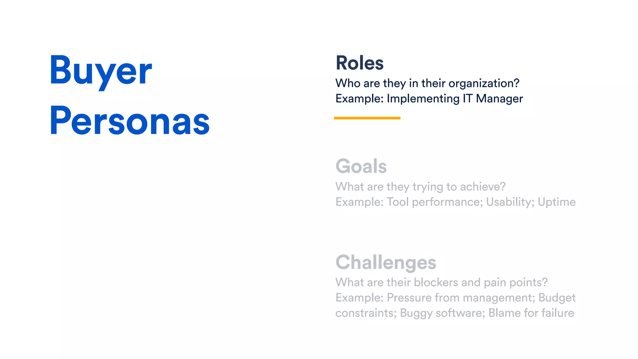 Roles
Who are they in their organization?
Example: Implementing IT Manager
Goals
What are they trying to achieve?
Example: Tool performance; Usability; Uptime
Challenges
What are their blockers and pain points?
Example: Pressure from management; Budget
constraints; Buggy software; Blame for failure
Buyer
Personas
 