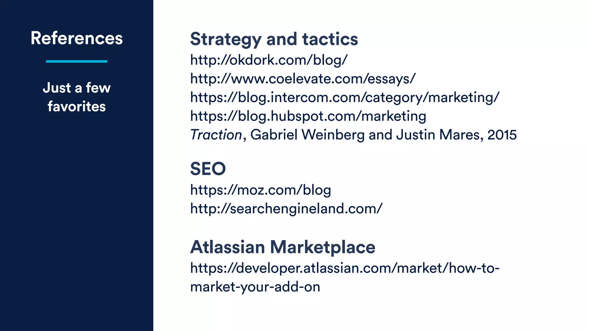 References
Just a few
favorites
Strategy and tactics
http://okdork.com/blog/
http://www.coelevate.com/essays/
https://blog.intercom.com/category/marketing/
https://blog.hubspot.com/marketing
Traction, Gabriel Weinberg and Justin Mares, 2015
SEO
https://moz.com/blog
http://searchengineland.com/
Atlassian Marketplace
https://developer.atlassian.com/market/how-to-
market-your-add-on
 