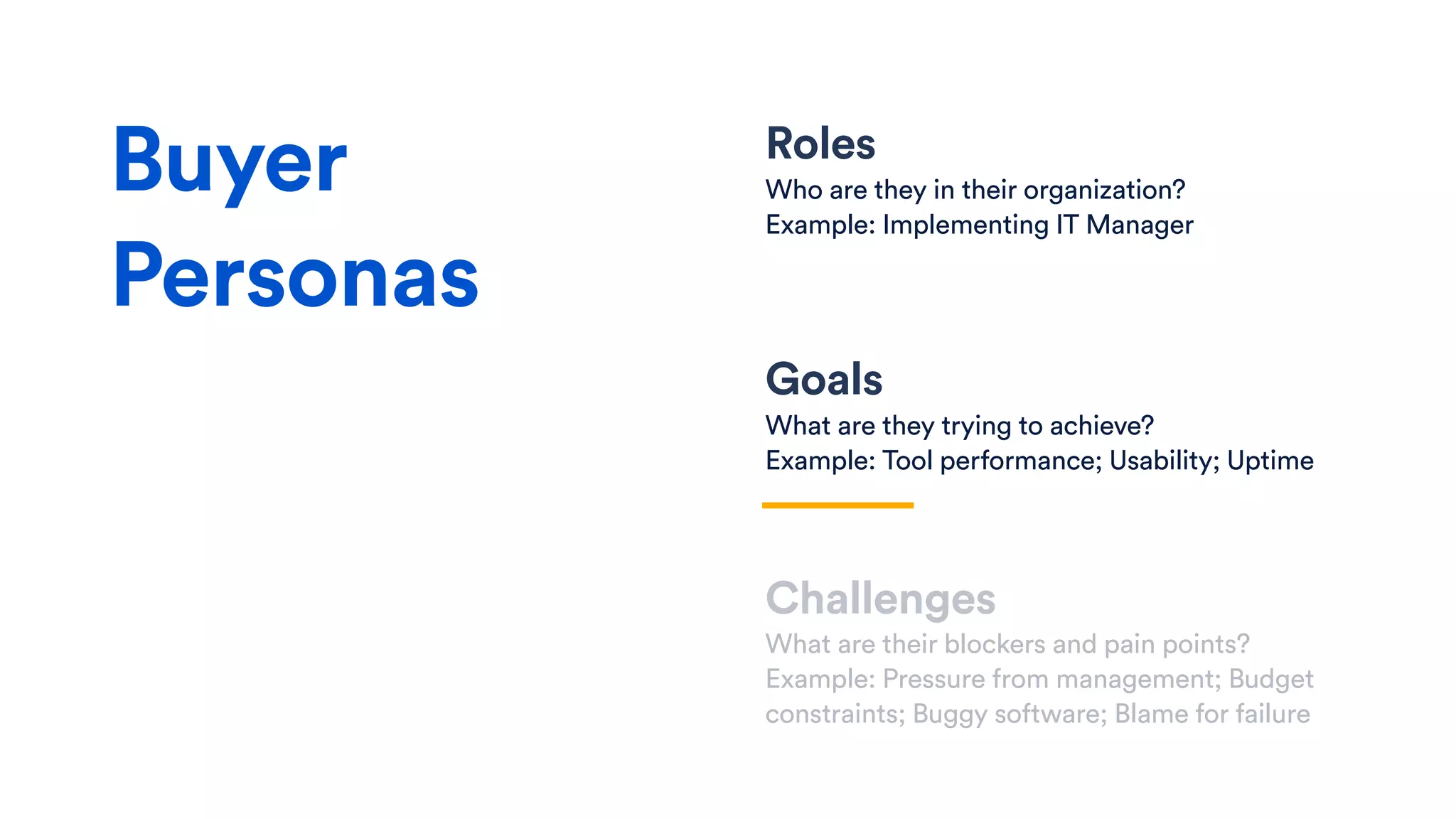 Roles
Who are they in their organization?
Example: Implementing IT Manager
Goals
What are they trying to achieve?
Example: Tool performance; Usability; Uptime
Challenges
What are their blockers and pain points?
Example: Pressure from management; Budget
constraints; Buggy software; Blame for failure
Buyer
Personas
 