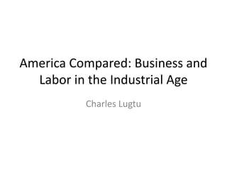 America Compared: Business and
  Labor in the Industrial Age
          Charles Lugtu
 