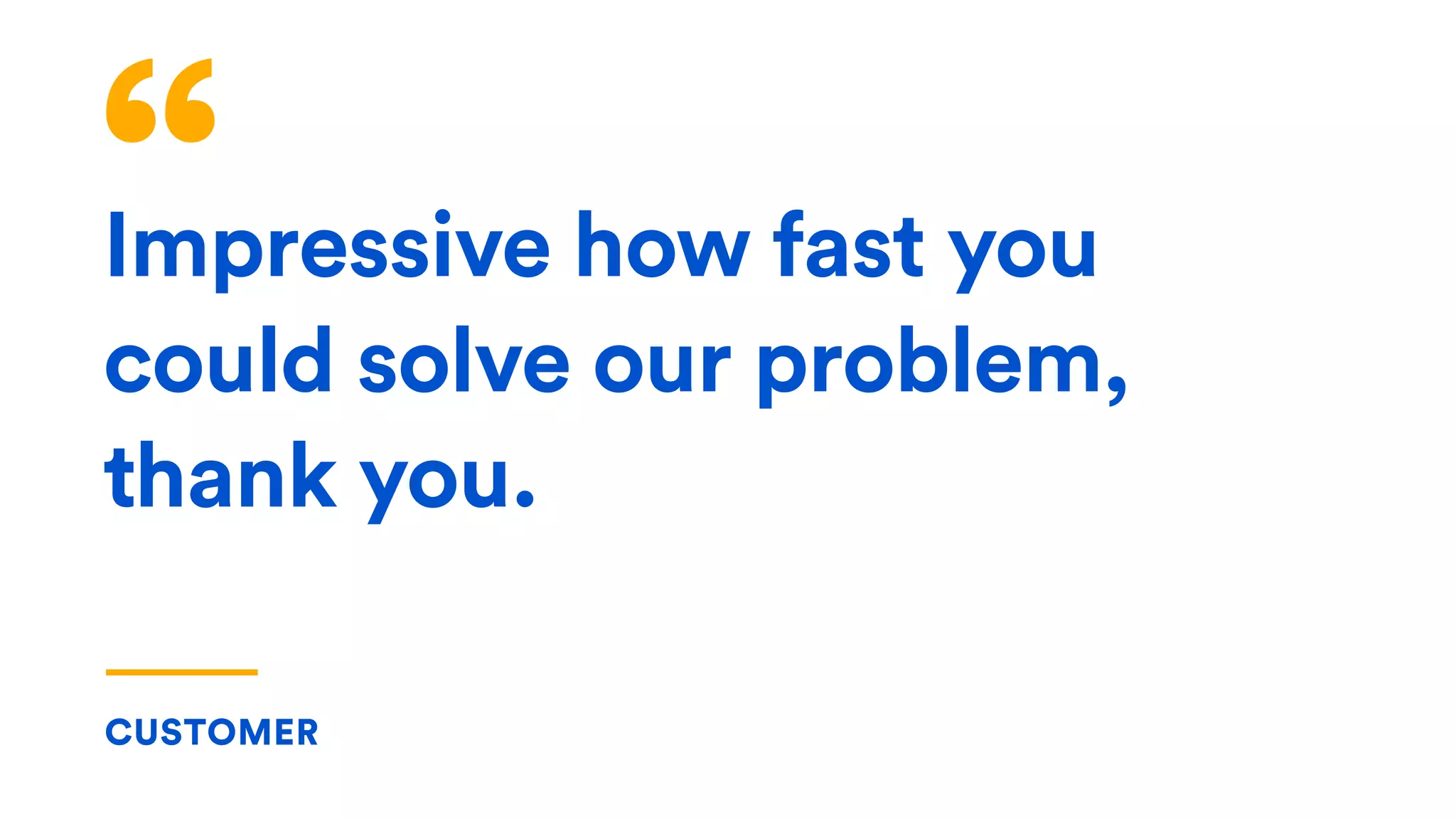 Impressive how fast you
could solve our problem,
thank you.
CUSTOMER
 