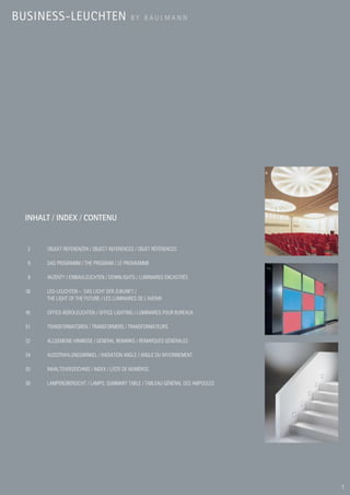 BUSINESS-LEUCHTEN                           BY BAULMANN




 INHALT / INDEX / CONTENU


  2    OBJEKT REFERENZEN / OBJECT REFERENCES / OBJET RÉFÉRENCES

  8    DAS PROGRAMM / THE PROGRAM / LE PROGRAMME

  8    AKZENT® / EINBAULEUCHTEN / DOWNLIGHTS / LUMINAIRES ENCASTRÉS

  38   LED-LEUCHTEN – DAS LICHT DER ZUKUNFT /
       THE LIGHT OF THE FUTURE / LES LUMINAIRES DE L’AVENIR

  45   OFFICE-BÜROLEUCHTEN / OFFICE LIGHTING / LUMINAIRES POUR BUREAUX

  51   TRANSFORMATOREN / TRANSFORMERS / TRANSFORMATEURS

  52   ALLGEMEINE HINWEISE / GENERAL REMARKS / REMARQUES GÉNÉRALES

  54   AUSSTRAHLUNGSWINKEL / RADIATION ANGLE / ANGLE DU RAYONNEMENT

  55   INHALTSVERZEICHNIS / INDEX / LISTE DE NUMÉROS

  56   LAMPENÜBERSICHT / LAMPS: SUMMARY TABLE / TABLEAU GÉNÉRAL DES AMPOULES




                                                                               1
 
