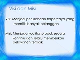 Visi: Menjadi perusahaan terpercaya yang
      memiliki banyak pelanggan

Misi: Menjaga kualitas produk secara
      kontiniu dan selalu memberikan
      pelayanan terbaik
 