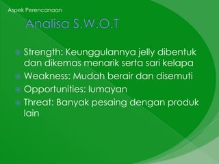 Aspek Perencanaan




   Strength: Keunggulannya jelly dibentuk
    dan dikemas menarik serta sari kelapa
   Weakness: Mudah berair dan disemuti
   Opportunities: lumayan
   Threat: Banyak pesaing dengan produk
    lain
 