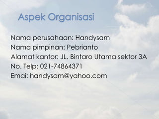 Nama perusahaan: Handysam
Nama pimpinan: Pebrianto
Alamat kantor: JL. Bintaro Utama sektor 3A
No. Telp: 021-74864371
Emai: handysam@yahoo.com
 